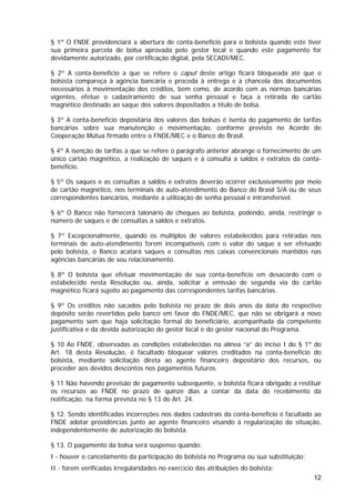 § 1º O FNDE providenciará a abertura de conta-benefício para o bolsista quando este tiver
sua primeira parcela de bolsa aprovada pelo gestor local e quando este pagamento for
devidamente autorizado, por certificação digital, pela SECADI/MEC.

§ 2º A conta-benefício a que se refere o caput deste artigo ficará bloqueada até que o
bolsista compareça à agência bancária e proceda à entrega e à chancela dos documentos
necessários à movimentação dos créditos, bem como, de acordo com as normas bancárias
vigentes, efetue o cadastramento de sua senha pessoal e faça a retirada do cartão
magnético destinado ao saque dos valores depositados a título de bolsa.

§ 3º A conta-benefício depositária dos valores das bolsas é isenta do pagamento de tarifas
bancárias sobre sua manutenção e movimentação, conforme previsto no Acordo de
Cooperação Mútua firmado entre o FNDE/MEC e o Banco do Brasil.

§ 4º A isenção de tarifas a que se refere o parágrafo anterior abrange o fornecimento de um
único cartão magnético, a realização de saques e a consulta a saldos e extratos da conta-
benefício.

§ 5º Os saques e as consultas a saldos e extratos deverão ocorrer exclusivamente por meio
de cartão magnético, nos terminais de auto-atendimento do Banco do Brasil S/A ou de seus
correspondentes bancários, mediante a utilização de senha pessoal e intransferível.

§ 6º O Banco não fornecerá talonário de cheques ao bolsista, podendo, ainda, restringir o
número de saques e de consultas a saldos e extratos.

§ 7º Excepcionalmente, quando os múltiplos de valores estabelecidos para retiradas nos
terminais de auto-atendimento forem incompatíveis com o valor do saque a ser efetuado
pelo bolsista, o Banco acatará saques e consultas nos caixas convencionais mantidos nas
agências bancárias de seu relacionamento.

§ 8º O bolsista que efetuar movimentação de sua conta-benefício em desacordo com o
estabelecido nesta Resolução ou, ainda, solicitar a emissão de segunda via do cartão
magnético ficará sujeito ao pagamento das correspondentes tarifas bancárias.

§ 9º Os créditos não sacados pelo bolsista no prazo de dois anos da data do respectivo
depósito serão revertidos pelo banco em favor do FNDE/MEC, que não se obrigará a novo
pagamento sem que haja solicitação formal do beneficiário, acompanhada da competente
justificativa e da devida autorização do gestor local e do gestor nacional do Programa.

§ 10 Ao FNDE, observadas as condições estabelecidas na alínea “a” do inciso I do § 1º do
Art. 18 desta Resolução, é facultado bloquear valores creditados na conta-benefício do
bolsista, mediante solicitação direta ao agente financeiro depositário dos recursos, ou
proceder aos devidos descontos nos pagamentos futuros.

§ 11 Não havendo previsão de pagamento subsequente, o bolsista ficará obrigado a restituir
os recursos ao FNDE no prazo de quinze dias a contar da data do recebimento da
notificação, na forma prevista no § 13 do Art. 24.

§ 12. Sendo identificadas incorreções nos dados cadastrais da conta-benefício é facultado ao
FNDE adotar providências junto ao agente financeiro visando à regularização da situação,
independentemente de autorização do bolsista.

§ 13. O pagamento da bolsa será suspenso quando:
I - houver o cancelamento da participação do bolsista no Programa ou sua substituição;
II - forem verificadas irregularidades no exercício das atribuições do bolsista;
                                                                                         12
 