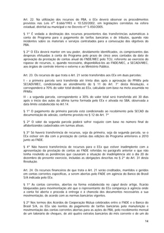 Art. 22. Na utilização dos recursos do PBA, o EEx deverá observar os procedimentos
previstos nas Leis nos 8.666/1993 e 10.520/2002, em legislações correlatas na esfera
estadual, distrital ou municipal e no Decreto nº 5.450/2005.

§ 1º É vedada a destinação dos recursos provenientes das transferências automáticas à
conta do Programa para o pagamento de tarifas bancárias e de tributos, quando não
incidentes sobre os materiais e serviços contratados para a consecução dos objetivos do
PBA.

§ 2º O EEx deverá manter em seu poder, devidamente identificados, os comprovantes das
despesas efetuadas à conta do Programa pelo prazo de cinco anos contados da data de
aprovação da prestação de contas anual do FNDE/MEC pelo TCU, referente ao exercício do
repasse de recursos, e, quando necessário, disponibilizá-los ao FNDE/MEC, a SECADI/MEC,
aos órgãos de controle interno e externo e ao Ministério Público.

Art. 23. Os recursos de que trata o Art. 21 serão transferidos aos EEx em duas parcelas:
I - a primeira parcela será transferida até trinta dias após a aprovação do PPAlfa pela
SECADI/MEC, condicionada ao atendimento do § 11 do Art. 7° desta Resolução, e
corresponderá a 70% do valor total devido ao EEx, calculada com base na meta assumida no
PPAlfa;
II - a segunda parcela, correspondente a 30% do valor total será transferida até 30 dias
após o início das aulas da última turma formada pelo EEx e ativada no SBA, observada a
data limite estabelecida no Art.14.

§ 1º O pagamento da primeira parcela está condicionado ao recebimento pela SECAD da
documentação de adesão, conforme previsto no § 12 do Art. 7º

§ 2º O valor da segunda parcela poderá sofrer reajuste com base no número final de
alfabetizandos cadastrados em turmas ativas.

§ 3º Só haverá transferência de recursos, seja da primeira, seja da segunda parcela, se o
EEx estiver em dia com a prestação de contas das edições do Programa anteriores a 2010
junto ao FNDE.

§ 4º Não haverá transferência de recursos para o EEx que estiver inadimplente com a
apresentação da prestação de contas ao FNDE referidas no parágrafo anterior e que não
tenha resolvido as pendências que causaram a situação de inadimplência até o dia 20 de
dezembro do presente exercício, incluídas as obrigações descritas no § 2º do Art. 31 desta
Resolução.

Art. 24. Os recursos financeiros de que trata o Art. 21 serão creditados, mantidos e geridos
em contas correntes específicas, a serem abertas pelo FNDE em agência do Banco do Brasil
S/A indicada pelo EEx.

§ 1º As contas correntes, abertas na forma estabelecida no caput deste artigo, ficarão
bloqueadas para movimentação até que o representante do EEx compareça à agência onde
a conta foi aberta e proceda à entrega e à chancela dos documentos necessários a sua
movimentação, de acordo com as normas bancárias vigentes.

§ 2º Nos termos dos Acordos de Cooperação Mútua celebrados entre o FNDE e o Banco do
Brasil S/A, os EEx são isentos do pagamento de tarifas bancárias pela manutenção e
movimentação das contas correntes abertas para as ações do PBA, pelo recebimento mensal
de um talonário de cheques, de até quatro extratos bancários do mês corrente e de um do

                                                                                           14
 