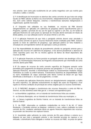 mês anterior, bem como pelo recebimento de um cartão magnético com uso restrito para
consultas a saldos e extratos.

§ 3º A identificação de incorreções na abertura das contas correntes de que trata este artigo
faculta ao FNDE solicitar ao Banco seu encerramento, independentemente de autorização do
EEx, bem como solicitar bloqueios, estornos e transferências bancárias indispensáveis à
regularização, quando necessário.

§ 4º Enquanto não utilizados na sua finalidade, os recursos do PBA deverão
obrigatoriamente ser aplicados em caderneta de poupança aberta especificamente para o
Programa, quando a previsão do seu uso for igual ou superior a um mês, ou em fundo de
aplicação financeira de curto prazo ou operação de mercado aberto lastreada em títulos da
dívida pública, se a sua utilização ocorrer em prazo inferior a um mês.

§ 5º A aplicação financeira de que trata o parágrafo anterior deverá estar vinculada à
mesma conta corrente na qual os recursos financeiros foram creditados pelo FNDE, inclusive
quando se tratar de caderneta de poupança, cuja aplicação poderá ser feita mediante a
vinculação do correspondente número de operação à conta já existente.

§ 6º Na impossibilidade da adoção do procedimento referido no parágrafo anterior para a
aplicação dos recursos em caderneta de poupança, o EEx deverá providenciar a abertura de
conta específica para esse fim na mesma agência do Banco do Brasil depositária dos
recursos do PBA.

§ 7º A aplicação financeira na forma prevista no parágrafo anterior não desobriga o EEx de
efetuar as movimentações financeiras do Programa exclusivamente por intermédio da conta
corrente aberta pelo FNDE.

§ 8º Os saques de recursos da conta corrente específica do Programa somente serão
permitidos para pagamento de despesas previstas nos parágrafos 1º e 3º do Art. 21 ou para
aplicação financeira, devendo a movimentação realizar-se exclusivamente mediante cheque
nominativo ao credor ou ordem bancária, Transferência Eletrônica de Disponibilidade (TED)
ou outra modalidade de saque autorizada pelo Banco Central do Brasil em que fique
identificada a destinação e, no caso de pagamento, o credor.

§ 9º O produto das aplicações financeiras deverá ser obrigatoriamente computado a crédito
da conta específica, ser aplicado exclusivamente no objeto das ações do Programa e ficar
sujeito às mesmas condições de prestação de contas exigidas para os recursos transferidos.

§ 10. O FNDE/MEC divulgará a transferência dos recursos financeiros à conta do PBA na
internet, no sítio eletrônico www.fnde.gov.br, e enviará correspondência para:
I - as Assembléias Legislativas, em se tratando de transferências feitas aos estados;
II - as Câmaras Municipais, em se tratando de transferências feitas aos municípios; e
III - a Câmara Legislativa do Distrito Federal, em se tratando de transferências feitas ao
Distrito Federal.

§ 11. Ao FNDE, observadas as condições estabelecidas no inciso II do Art. 6º desta
Resolução, é facultado estornar ou bloquear, conforme o caso, valores creditados na conta
corrente do EEx, mediante solicitação direta ao agente financeiro depositário dos recursos,
ou proceder aos descontos nos repasses futuros.

§ 12. Inexistindo saldo suficiente na conta corrente do EEx para efetivar o estorno ou o
bloqueio de que trata o parágrafo anterior e não havendo previsão de repasses a ser
efetuado, o beneficiário ficará obrigado a restituir os recursos ao FNDE, no prazo de quinze
                                                                                          15
 