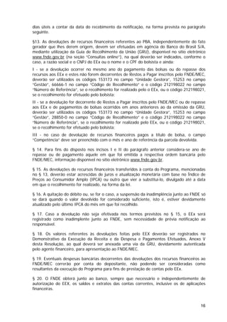 dias úteis a contar da data do recebimento da notificação, na forma prevista no parágrafo
seguinte.

§13. As devoluções de recursos financeiros referentes ao PBA, independentemente do fato
gerador que lhes derem origem, devem ser efetuadas em agência do Banco do Brasil S/A,
mediante utilização da Guia de Recolhimento da União (GRU), disponível no sítio eletrônico
www.fnde.gov.br (na seção “Consultas online”), na qual deverão ser indicados, conforme o
caso, a razão social e o CNPJ do EEx ou o nome e o CPF do bolsista e ainda:
I - se a devolução ocorrer no mesmo ano do pagamento das bolsas ou do repasse dos
recursos aos EEx e estes não forem decorrentes de Restos a Pagar inscritos pelo FNDE/MEC,
deverão ser utilizados os códigos 153173 no campo “Unidade Gestora”, 15253 no campo
“Gestão”, 66666-1 no campo “Código de Recolhimento” e o código 212198022 no campo
“Número de Referência”, se o recolhimento for realizado pelo o EEx, ou o código 212198021,
se o recolhimento for efetuado pelo bolsista;
II - se a devolução for decorrente de Restos a Pagar inscritos pelo FNDE/MEC ou de repasse
aos EEx e de pagamentos de bolsas ocorridos em anos anteriores ao da emissão da GRU,
deverão ser utilizados os códigos 153173 no campo “Unidade Gestora”, 15253 no campo
“Gestão”, 28850-0 no campo “Código de Recolhimento” e o código 212198022 no campo
“Número de Referência”, se o recolhimento for realizado pelo EEx, ou o código 212198021,
se o recolhimento for efetuado pelo bolsista;
III - no caso de devolução de recursos financeiros pagos a título de bolsa, o campo
“Competência” deve ser preenchido com o mês e ano de referência da parcela devolvida.

§ 14. Para fins do disposto nos incisos I e II do parágrafo anterior considera-se ano de
repasse ou de pagamento aquele em que foi emitida a respectiva ordem bancária pelo
FNDE/MEC, informação disponível no sítio eletrônico www.fnde.gov.br.

§ 15. As devoluções de recursos financeiros transferidos à conta do Programa, mencionadas
no § 13, deverão estar acrescidas de juros e atualização monetária com base no Índice de
Preços ao Consumidor Amplo (IPCA) ou outro que vier a substituí-lo, divulgado até a data
em que o recolhimento for realizado, na forma da lei.

§ 16. A quitação do débito ou, se for o caso, a suspensão da inadimplência junto ao FNDE só
se dará quando o valor devolvido for considerado suficiente, isto é, estiver devidamente
atualizado pelo último IPCA do mês em que foi recolhido.

§ 17. Caso a devolução não seja efetivada nos termos previstos no § 15, o EEx será
registrado como inadimplente junto ao FNDE, sem necessidade de prévia notificação ao
responsável.

§ 18. Os valores referentes às devoluções feitas pelo EEX deverão ser registrados no
Demonstrativo da Execução da Receita e da Despesa e Pagamentos Efetuados, Anexo V
desta Resolução, ao qual deverá ser anexada uma via da GRU, devidamente autenticada
pelo agente financeiro, para apresentação ao FNDE/MEC.

§ 19. Eventuais despesas bancárias decorrentes das devoluções dos recursos financeiros ao
FNDE/MEC correrão por conta do depositante, não podendo ser consideradas como
resultantes da execução do Programa para fins de prestação de contas pelo EEx.

§ 20. O FNDE obterá junto ao banco, sempre que necessário e independentemente de
autorização do EEX, os saldos e extratos das contas correntes, inclusive os de aplicações
financeiras.



                                                                                        16
 