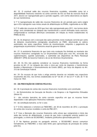 Art. 25. O eventual saldo dos recursos financeiros recebidos, entendido como tal a
disponibilidade financeira existente na conta corrente do EEx ao final do exercício fiscal de
2011, deverá ser reprogramado para o período seguinte, com estrita observância ao objeto
de sua transferência.

§ 1º A reprogramação do saldo dos recursos financeiros de um período para outro exigirá
que o EEx reprograme suas metas anuais de alfabetização no PPAlfa, registrando-as no SBA.

§ 2º O saldo dos recursos de 2010 que tiver sido reprogramado para 2011, nos termos deste
artigo, será considerado no cômputo das transferências a serem efetivadas neste exercício,
compensando-se eventuais diferenças constatadas em relação às metas estabelecidas no
PPAlfa do EEx.

Art. 26. As despesas com a execução das ações previstas nesta resolução correrão por conta
de dotações orçamentárias consignadas anualmente ao FNDE, observando os valores
autorizados nas ações específicas, limites de movimentação, empenho e pagamento da
programação orçamentária e financeira anual do governo federal.

Art. 27. A assistência financeira de que trata esta resolução fica limitada ao montante dos
recursos financeiros consignado na Lei Orçamentária Anual para esse fim, acrescida das
suplementações, quando autorizadas, e submetida aos dispositivos do Plano Plurianual
2008/2011 (PPA) do Governo Federal e da Lei de Diretrizes Orçamentárias.

Art. 28. Os EEx não poderão considerar os recursos financeiros transferidos na forma
prevista no Art. 21 no cômputo dos vinte e cinco por cento de impostos e transferências
devidos à Manutenção e Desenvolvimento do Ensino (MDE), por força do disposto no Art.
212 da Constituição Federal.

Art. 29. Os recursos de que trata o artigo anterior deverão ser incluídos nos respectivos
orçamentos dos EEx, nos termos estabelecidos no §1º do Art. 6º da Lei nº 4.320, de 17 de
março de 1964.

IV - DA PRESTAÇÃO DE CONTAS PELO EEx

Art. 30. A prestação de contas dos recursos financeiros transferidos será constituída:
I - do Demonstrativo da Execução da Receita e da Despesa e de Pagamentos Efetuados
(Anexo V);
II - dos extratos bancários da conta corrente específica em que os recursos foram
depositados e das aplicações financeiras realizadas;
III - da conciliação bancária, se for o caso.

§ 1º O EEx elaborará e remeterá ao FNDE/MEC, até 30 de novembro de 2012, a prestação
de contas dos recursos recebidos à conta do PBA 2011.

§ 2º Caso a liberação dos recursos financeiros sofra atraso que comprometa o início das
aulas das turmas de alfabetização, o prazo de que trata o parágrafo anterior poderá ser
prorrogado, a critério da SECADI/MEC, mediante justificativa apresentada pelo EEx.

§ 3º Na hipótese prevista no parágrafo anterior, a SECADI/MEC deverá comunicar
formalmente ao FNDE/MEC a nova data limite para apresentação da prestação de contas
pelo EEx.

                                                                                          17
 