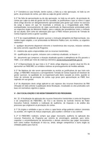 § 1º Considera-se caso fortuito, dentre outros, a falta ou a não aprovação, no todo ou em
parte, da prestação de contas, por dolo ou culpa do gestor anterior.

§ 2º Na falta da apresentação ou da não aprovação, no todo ou em parte, da prestação de
contas por culpa ou dolo do gestor do EEx sucedido, as justificativas a que se refere o caput
deste artigo deverão ser obrigatoriamente apresentadas pelo gestor que estiver no exercício
do cargo à época em que for levantada a omissão ou a irregularidade pelo FNDE,
acompanhadas necessariamente de cópia autenticada de Representação protocolada junto
ao respectivo órgão do Ministério Público, para a adoção das providências cíveis e criminais
da sua alçada, bem como de solicitação para que o FNDE instaure processo de Tomada de
Contas Especial contra o gestor sucedido.

§ 3º É de responsabilidade do gestor sucessor a instrução obrigatória da Representação, nos
moldes legais exigidos, a ser protocolada no Ministério Público com, no mínimo, os seguintes
elementos:
I - qualquer documento disponível referente à transferência dos recursos, inclusive extratos
da conta corrente específica do Programa;
II - relatório das ações empreendidas com os recursos transferidos;
III - qualificação do ex-gestor, inclusive com o endereço atualizado, se houver; e
IV - documento que comprove a situação atualizada quanto à adimplência do EEx perante o
FNDE, a ser obtido por meio do endereço eletrônico atend.institucional@fnde.gov.br.

§ 4º A Representação de que trata o § 2º deste artigo dispensa o gestor atual do EEx de
apresentar ao FNDE/MEC as certidões relativas ao prosseguimento da medida adotada.

§ 5º Na hipótese de não serem apresentadas ou aceitas as justificativas de que trata este
artigo, o FNDE/MEC instaurará a correspondente Tomada de Contas Especial em desfavor do
gestor sucessor, na qualidade de co-responsável pelo dano causado ao erário, quando se
tratar de omissão da prestação de contas cujo prazo para apresentação ao FNDE tiver
expirado em sua gestão.

§ 6º As disposições deste artigo aplicam-se aos repasses dos recursos financeiros do PBA
efetuado em data anterior à publicação desta Resolução, ressalvados os atos praticados com
base em normativos vigentes à época.

V - DA FISCALIZAÇÃO E DO MONITORAMENTO DO PROGRAMA

Art. 32. A fiscalização da aplicação dos recursos financeiros transferidos à conta do Programa
é de competência do FNDE/MEC, do TCU e do Sistema de Controle Interno do Poder
Executivo Federal, mediante a realização de auditorias, de inspeção e da análise dos
processos que originarem as prestações de contas.

§ 1º Os órgãos e entidades a que se refere o caput deste artigo poderão celebrar convênios
ou acordos, em regime de mútua cooperação, para auxiliar e otimizar o seu controle.

§ 2º O FNDE/MEC realizará, sempre que julgar necessário, auditoria na aplicação dos
recursos financeiros do Programa por sistema de amostragem, podendo, para tanto,
requisitar o encaminhamento de documentos e demais elementos que julgar necessários,
bem como realizar fiscalização in loco ou, ainda, delegar competência a outro órgão ou
entidade pública para fazê-lo.



                                                                                           19
 