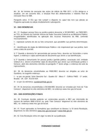 Art. 36. Ao término da execução das ações da edição do PBA 2011, o EEx obriga-se a
atualizar, em até sessenta dias, a situação final dos alfabetizandos e relatório final da
execução física no SBA.

Parágrafo único. O EEx que não cumprir o disposto no caput não terá sua adesão ao
Programa aprovada na edição imediatamente subseqüente.

VI - DAS DENÚNCIAS

Art. 37. Qualquer pessoa física ou jurídica poderá denunciar à SECADI/MEC, ao FNDE/MEC,
ao TCU, ao Sistema de Controle Interno do Poder Executivo Federal ou ao Ministério Público,
irregularidades identificadas na aplicação dos recursos financeiros do PBA, contendo
necessariamente:
I - exposição sumária do ato ou fato censurável, que possibilite sua perfeita determinação;
e,
II - identificação do órgão da Administração Pública e do responsável por sua prática, bem
como a data do ocorrido.

§ 1º Quando a denúncia for apresentada por pessoa física, deverão ser fornecidos o nome
legível, o endereço e cópia autenticada de documento que ateste a sua identificação.

§ 2º Quando o denunciante for pessoa jurídica (partido político, associação civil, entidade
sindical etc.), deverá encaminhar cópia de documento que ateste sua constituição jurídica e
fornecer, além dos elementos referidos no parágrafo 1º deste artigo, o endereço da sede da
representante.

Art. 38. As denúncias encaminhadas ao FNDE/MEC deverão ser dirigidas ao setor de
Ouvidoria, no seguinte endereço:
I - se por via postal, Setor Bancário Sul - Quadra 02 - Bloco F - Edifício FNDE - 5º andar,
Brasília - DF, CEP: 70.070-929;
II - se por via eletrônica, ouvidoria@fnde.gov.br.

Art. 39. As denúncias encaminhadas à SECADI/MEC deverão ser enviadas por meio do “Fale
Conosco”, disponível no sítio eletrônico do MEC, no endereço www.mec.gov.br/secad.

VII - DAS DISPOSIÇÕES FINAIS

Art. 40. Eventuais dúvidas poderão ser esclarecidas perante o MEC por intermédio do
número do telefone 0800 616161 ou, pelo “Fale Conosco” disponível no sítio eletrônico do
MEC, no endereço www.mec.gov.br/secad.

Art. 41. Ficam aprovados os formulários que constituem os Anexos I a VI desta Resolução,
disponíveis no sítio eletrônico www.mec.gov.br/secad e www.fnde.gov.br.

Art. 42. Esta Resolução entra em vigor na data de sua publicação.




                                   FERNANDO HADDAD

                                                                                        21
 