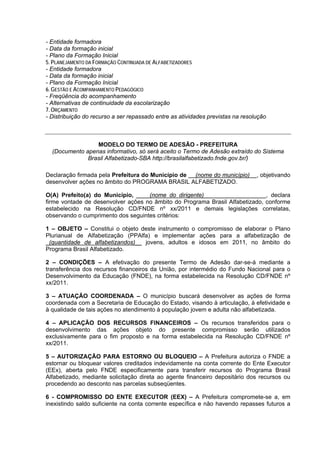 - Entidade formadora
- Data da formação inicial
- Plano da Formação Inicial
5. PLANEJAMENTO DA FORMAÇÃO CONTINUADA DE ALFABETIZADORES
- Entidade formadora
- Data da formação inicial
- Plano da Formação Inicial
6. GESTÃO E ACOMPANHAMENTO PEDAGÓGICO
- Freqüência do acompanhamento
- Alternativas de continuidade da escolarização
7. ORÇAMENTO
- Distribuição do recurso a ser repassado entre as atividades previstas na resolução



                 MODELO DO TERMO DE ADESÃO - PREFEITURA
  (Documento apenas informativo, só será aceito o Termo de Adesão extraído do Sistema
              Brasil Alfabetizado-SBA http://brasilalfabetizado.fnde.gov.br/)

Declaração firmada pela Prefeitura do Município de (nome do município)          , objetivando
desenvolver ações no âmbito do PROGRAMA BRASIL ALFABETIZADO.

O(A) Prefeito(a) do Município, ____(nome do dirigente)___________________, declara
firme vontade de desenvolver ações no âmbito do Programa Brasil Alfabetizado, conforme
estabelecido na Resolução CD/FNDE nº xx/2011 e demais legislações correlatas,
observando o cumprimento dos seguintes critérios:

1 – OBJETO – Constitui o objeto deste instrumento o compromisso de elaborar o Plano
Plurianual de Alfabetização (PPAlfa) e implementar ações para a alfabetização de
_(quantidade de alfabetizandos)__ jovens, adultos e idosos em 2011, no âmbito do
Programa Brasil Alfabetizado.

2 – CONDIÇÕES – A efetivação do presente Termo de Adesão dar-se-á mediante a
transferência dos recursos financeiros da União, por intermédio do Fundo Nacional para o
Desenvolvimento da Educação (FNDE), na forma estabelecida na Resolução CD/FNDE nº
xx/2011.

3 – ATUAÇÃO COORDENADA – O município buscará desenvolver as ações de forma
coordenada com a Secretaria de Educação do Estado, visando à articulação, à efetividade e
à qualidade de tais ações no atendimento à população jovem e adulta não alfabetizada.

4 – APLICAÇÃO DOS RECURSOS FINANCEIROS – Os recursos transferidos para o
desenvolvimento das ações objeto do presente compromisso serão utilizados
exclusivamente para o fim proposto e na forma estabelecida na Resolução CD/FNDE nº
xx/2011.

5 – AUTORIZAÇÃO PARA ESTORNO OU BLOQUEIO – A Prefeitura autoriza o FNDE a
estornar ou bloquear valores creditados indevidamente na conta corrente do Ente Executor
(EEx), aberta pelo FNDE especificamente para transferir recursos do Programa Brasil
Alfabetizado, mediante solicitação direta ao agente financeiro depositário dos recursos ou
procedendo ao desconto nas parcelas subseqüentes.

6 - COMPROMISSO DO ENTE EXECUTOR (EEX) – A Prefeitura compromete-se a, em
inexistindo saldo suficiente na conta corrente específica e não havendo repasses futuros a
 