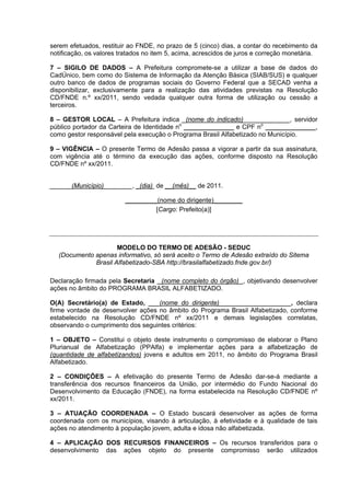 serem efetuados, restituir ao FNDE, no prazo de 5 (cinco) dias, a contar do recebimento da
notificação, os valores tratados no item 5, acima, acrescidos de juros e correção monetária.

7 – SIGILO DE DADOS – A Prefeitura compromete-se a utilizar a base de dados do
CadÚnico, bem como do Sistema de Informação da Atenção Básica (SIAB/SUS) e qualquer
outro banco de dados de programas sociais do Governo Federal que a SECAD venha a
disponibilizar, exclusivamente para a realização das atividades previstas na Resolução
CD/FNDE n.º xx/2011, sendo vedada qualquer outra forma de utilização ou cessão a
terceiros.

8 – GESTOR LOCAL – A Prefeitura indica _(nome do indicado)_____________, servidor
público portador da Carteira de Identidade no ______________ e CPF no ______________,
como gestor responsável pela execução o Programa Brasil Alfabetizado no Município.

9 – VIGÊNCIA – O presente Termo de Adesão passa a vigorar a partir da sua assinatura,
com vigência até o término da execução das ações, conforme disposto na Resolução
CD/FNDE nº xx/2011.


______(Município)________, _(dia) de __(mês)__ de 2011.

                         _________(nome do dirigente)________
                                  [Cargo: Prefeito(a)]




                     MODELO DO TERMO DE ADESÃO - SEDUC
  (Documento apenas informativo, só será aceito o Termo de Adesão extraído do Sitema
             Brasil Alfabetizado-SBA http://brasilalfabetizado.fnde.gov.br/)

Declaração firmada pela Secretaria (nome completo do órgão) , objetivando desenvolver
ações no âmbito do PROGRAMA BRASIL ALFABETIZADO.

O(A) Secretário(a) de Estado, ___(nome do dirigente)____________________, declara
firme vontade de desenvolver ações no âmbito do Programa Brasil Alfabetizado, conforme
estabelecido na Resolução CD/FNDE nº xx/2011 e demais legislações correlatas,
observando o cumprimento dos seguintes critérios:

1 – OBJETO – Constitui o objeto deste instrumento o compromisso de elaborar o Plano
Plurianual de Alfabetização (PPAlfa) e implementar ações para a alfabetização de
(quantidade de alfabetizandos) jovens e adultos em 2011, no âmbito do Programa Brasil
Alfabetizado.

2 – CONDIÇÕES – A efetivação do presente Termo de Adesão dar-se-á mediante a
transferência dos recursos financeiros da União, por intermédio do Fundo Nacional do
Desenvolvimento da Educação (FNDE), na forma estabelecida na Resolução CD/FNDE nº
xx/2011.

3 – ATUAÇÃO COORDENADA – O Estado buscará desenvolver as ações de forma
coordenada com os municípios, visando à articulação, à efetividade e à qualidade de tais
ações no atendimento à população jovem, adulta e idosa não alfabetizada.

4 – APLICAÇÃO DOS RECURSOS FINANCEIROS – Os recursos transferidos para o
desenvolvimento das ações objeto do presente compromisso serão utilizados
 