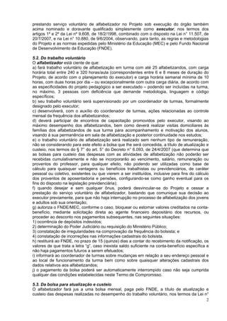 prestando serviço voluntário de alfabetizador no Projeto sob execução do órgão também
acima nominado e doravante qualificado simplesmente como executor, nos termos dos
artigos 1º e 2º da Lei nº 9.608, de 18/2/1998, combinado com o disposto na Lei n° 11.507, de
20/7/2007, e na Lei n° 10.880, de 9/6/2004, observando, para tanto, as regras e metodologias
do Projeto e as normas expedidas pelo Ministério da Educação (MEC) e pelo Fundo Nacional
de Desenvolvimento da Educação (FNDE).

5.2. Do trabalho voluntário
O alfabetizador está ciente de que:
a) fará trabalho voluntário de alfabetização em turma com até 25 alfabetizandos, com carga
horária total entre 240 e 320 horas/aula (correspondentes entre 6 e 8 meses de duração do
Projeto, de acordo com o planejamento do executor) e carga horária semanal mínima de 10
horas, com duas horas por dia – ou excepcionalmente com outra carga diária, de acordo com
as especificidades do projeto pedagógico a ser executado – podendo ser incluídas na turma,
no máximo, 3 pessoas com deficiência que demande metodologia, linguagem e código
específicos;
b) seu trabalho voluntário será supervisionado por um coordenador de turmas, formalmente
designado pelo executor;
c) desenvolverá, com o auxílio do coordenador de turmas, ações relacionadas ao controle
mensal da frequência dos alfabetizandos;
d) deverá participar de encontros de capacitação promovidos pelo executor, visando ao
máximo desempenho dos alfabetizandos, bem como deverá realizar visitas domiciliares às
famílias dos alfabetizandos de sua turma para acompanhamento e motivação dos alunos,
visando à sua permanência em sala de alfabetização e posterior continuidade nos estudos;
e) o trabalho voluntário de alfabetização será realizado sem nenhum tipo de remuneração,
não se considerando para este efeito a bolsa que lhe será concedida, a título de atualização e
custeio, nos termos do § 7° do art. 5° do Decreto n° 6.093, de 24/4/2007 (que determina que
as bolsas para custeio das despesas com as atividades de alfabetização não poderão ser
recebidas cumulativamente e não se incorporarão ao vencimento, salário, remuneração ou
proventos do professor, para qualquer efeito, não podendo ser utilizadas como base de
cálculo para quaisquer vantagens ou benefícios trabalhistas ou previdenciários, de caráter
pessoal ou coletivo, existentes ou que vierem a ser instituídos, inclusive para fins do cálculo
dos proventos de aposentadoria e pensões, configurando-se como ganho eventual para os
fins do disposto na legislação previdenciária);
f) quando desejar e sem qualquer ônus, poderá desvincular-se do Projeto e cessar a
prestação do serviço voluntário de alfabetizador, bastando que comunique sua decisão ao
executor previamente, para que não haja interrupção no processo de alfabetização dos jovens
e adultos sob sua orientação;
g) autoriza o FNDE/MEC, conforme o caso, bloquear ou estornar valores creditados na conta-
benefício, mediante solicitação direta ao agente financeiro depositário dos recursos, ou
proceder ao desconto nos pagamentos subsequentes, nas seguintes situações:
1) ocorrência de depósitos indevidos;
2) determinação do Poder Judiciário ou requisição do Ministério Público;
3) constatação de irregularidades na comprovação da frequência do bolsista; e
4) constatação de incorreções nas informações cadastrais do bolsista.
h) restituirá ao FNDE, no prazo de 15 (quinze) dias a contar do recebimento da notificação, os
valores de que trata a letra “g”, caso inexista saldo suficiente na conta-benefício específica e
não haja pagamentos futuros a serem efetuados;
i) informará ao coordenador de turmas sobre mudanças em relação a seu endereço pessoal e
ao local de funcionamento da turma bem como sobre quaisquer alterações cadastrais dos
dados relativos aos alfabetizandos;
j) o pagamento da bolsa poderá ser automaticamente interrompido caso não seja cumprida
qualquer das condições estabelecidas neste Termo de Compromisso.

5.3. Da bolsa para atualização e custeio
O alfabetizador fará jus a uma bolsa mensal, paga pelo FNDE, a título de atualização e
custeio das despesas realizadas no desempenho do trabalho voluntário, nos termos da Lei n°
                                                                                         2
 