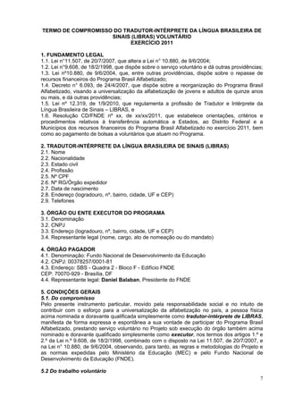TERMO DE COMPROMISSO DO TRADUTOR-INTÉRPRETE DA LÍNGUA BRASILEIRA DE
                    SINAIS (LIBRAS) VOLUNTÁRIO
                          EXERCÍCIO 2011

1. FUNDAMENTO LEGAL
1.1. Lei n°11.507, de 20/7/2007, que altera a Lei n° 10.880, de 9/6/2004;
1.2. Lei n°9.608, de 18/2/1998, que dispõe sobre o serviço voluntário e dá outras providências;
1.3. Lei nº10.880, de 9/6/2004, que, entre outras providências, dispõe sobre o repasse de
recursos financeiros do Programa Brasil Alfabetizado;
1.4. Decreto n° 6.093, de 24/4/2007, que dispõe sobre a reorganização do Programa Brasil
Alfabetizado, visando a universalização da alfabetização de jovens e adultos de quinze anos
ou mais, e dá outras providências;
1.5. Lei nº 12.319, de 1/9/2010, que regulamenta a profissão de Tradutor e Intérprete da
Língua Brasileira de Sinais – LIBRAS, e
1.6. Resolução CD/FNDE nº xx, de xx/xx/2011, que estabelece orientações, critérios e
procedimentos relativos à transferência automática a Estados, ao Distrito Federal e a
Municípios dos recursos financeiros do Programa Brasil Alfabetizado no exercício 2011, bem
como ao pagamento de bolsas a voluntários que atuam no Programa.

2. TRADUTOR-INTÉRPRETE DA LÍNGUA BRASILEIRA DE SINAIS (LIBRAS)
2.1. Nome
2.2. Nacionalidade
2.3. Estado civil
2.4. Profissão
2.5. Nº CPF
2.6. Nº RG/Órgão expedidor
2.7. Data de nascimento
2.8. Endereço (logradouro, nº, bairro, cidade, UF e CEP)
2.9. Telefones

3. ÓRGÃO OU ENTE EXECUTOR DO PROGRAMA
3.1. Denominação
3.2. CNPJ
3.3. Endereço (logradouro, nº, bairro, cidade, UF e CEP)
3.4. Representante legal (nome, cargo, ato de nomeação ou do mandato)

4. ÓRGÃO PAGADOR
4.1. Denominação: Fundo Nacional de Desenvolvimento da Educação
4.2. CNPJ: 00378257/0001-81
4.3. Endereço: SBS - Quadra 2 - Bloco F - Edifício FNDE
CEP: 70070-929 - Brasília, DF
4.4. Representante legal: Daniel Balaban, Presidente do FNDE

5. CONDIÇÕES GERAIS
5.1. Do compromisso
Pelo presente instrumento particular, movido pela responsabilidade social e no intuito de
contribuir com o esforço para a universalização da alfabetização no país, a pessoa física
acima nominada e doravante qualificada simplesmente como tradutor-intérprete de LIBRAS,
manifesta de forma expressa e espontânea a sua vontade de participar do Programa Brasil
Alfabetizado, prestando serviço voluntário no Projeto sob execução do órgão também acima
nominado e doravante qualificado simplesmente como executor, nos termos dos artigos 1.º e
2.º da Lei n.º 9.608, de 18/2/1998, combinado com o disposto na Lei 11.507, de 20/7/2007, e
na Lei n° 10.880, de 9/6/2004, observando, para tanto, as regras e metodologias do Projeto e
as normas expedidas pelo Ministério da Educação (MEC) e pelo Fundo Nacional de
Desenvolvimento da Educação (FNDE).

5.2 Do trabalho voluntário
                                                                                             7
 