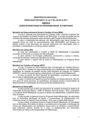 MINISTÉRIO DA EDUCAÇÃO
               RESOLUÇÃO CD/FNDE Nº 32, de 1º DE JULHO de 2011
                                       ANEXO III
        AÇÕES INTERSETORIAIS DO PROGRAMA BRASIL ALFABETIZADO



Ministério do Desenvolvimento Social e Combate à Fome (MDS)
        a) para a utilização das informações do Cadastro Único, incluindo o repasse das
mesmas aos Estados, ao Distrito Federal e aos Municípios, no sentido de facilitar que os
membros das famílias cadastradas sejam atendidos pelo Programa Brasil Alfabetizado;
        b) para a mobilização das pessoas não alfabetizadas cujos dados constam do
Cadastro Único, por meio do encaminhamento, pela SECAD/MEC, aos Estados, ao
Distrito Federal e aos Municípios de arquivos eletrônicos com informações sobre a
identidade, a escolaridade e o endereço desses cidadãos.

Ministério da Justiça (MJ)
       a) para dar continuidade e ampliar a oferta de alfabetização à população
carcerária, contribuindo no processo de ressocialização;
       b) para contribuir na formação profissional, promovendo o acesso a valores,
mudanças de atitudes e sentido de dignidade aos presos;
       c) para realizar o registro civil de todos os alfabetizandos do Programa Brasil
Alfabetizado.

Ministério do Trabalho e Emprego (MTE)
       a) para, no âmbito do Plano Nacional para a Erradicação do Trabalho Escravo,
divulgar aos EEx o cadastro do seguro-desemprego dos trabalhadores não alfabetizados
resgatados da situação de trabalho escravo pela Secretaria de Inspeção do Trabalho
(SIT/MTE), visando à inclusão desses trabalhadores no Programa Brasil Alfabetizado;
       b) para, no âmbito do Plano Nacional de Qualificação, encaminhar os egressos
das turmas de alfabetização para atendimento prioritário;
       c) para, no âmbito do Programa Economia Solidária em Desenvolvimento, difundir,
com apoio de outros parceiros, as experiências, tecnologias sociais e oportunidades de
desenvolvimento e implantação de empreendimentos autogestionários.

Ministério da Saúde (MS)
       a) para permitir que os EEx que disponham do cadastro municipal do Sistema de
Informação da Atenção Básica – SIAB, do Sistema Único de Saúde – SUS, contemplem
no Programa Brasil Alfabetizado os jovens e adultos não alfabetizados, constantes dessa
base de dados;
       c) para orientar os gestores locais do Programa Brasil Alfabetizado, em articulação
com as Secretarias Municipais de Saúde, a encaminharem os alfabetizandos com
problemas visuais ao Sistema Único de Saúde – SUS, para consulta oftalmológica;
       d) para orientar os gestores locais do Programa Brasil Alfabetizado, em articulação
com as Secretarias Municipais de Saúde, a providenciarem a aquisição e distribuição de
óculos aos alfabetizandos com problemas visuais (erros de refração) e encaminharem
para tratamento médico, quando for o caso, os alfabetizandos que demandem
intervenções de média e alta complexidade em Oftalmologia.



                                                                                        1
 
