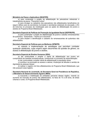 Ministério da Pesca e Aqüicultura (SEAP/PR)
       a) para contemplar o projeto de alfabetização de pescadores artesanais e
trabalhadores da pesca, “Pescando Letras”;
       b) para divulgar os cadastros dos pescadores não alfabetizados beneficiários do
seguro defeso para as secretarias municipais e secretarias estaduais de educação, a fim
de incluí-los no processo de mobilização para as ações de alfabetização de jovens e
adultos do Programa Brasil Alfabetizado.

Secretaria Especial de Políticas de Promoção da Igualdade Racial (SEPPIR/PR)
        a) para contemplar o projeto de alfabetização de jovens e adultos remanescentes
de quilombos, “Quilombola – Venha Ler e Escrever”;
        b) para ampliar a identificação e cadastro de remanescentes de quilombos não
alfabetizados.

Secretaria Especial de Políticas para as Mulheres (SPM/PR)
      a) visando à implementação de estratégias que permitam combater
quaisquer obstáculos, cujas origens sejam decorrentes da questão de gênero, ao
acesso à alfabetização de jovens e adultos.

Secretaria Especial de Direitos Humanos (SDH)
       a) dar continuidade e ampliar a oferta de alfabetização aos jovens em
cumprimento de medidas socioeducativas, contribuindo no processo de ressocialização;
       b) dar continuidade e ampliar oferta de alfabetização à população idosa;
       c) contribuir na promoção ao acesso a valores, mudanças de atitudes e sentido de
dignidade às pessoas idosas;
       d) realizar o registro civil dos alfabetizandos do Programa Brasil Alfabetizado, que
não possuem esse registro.

Secretaria Nacional da Juventude, da Secretaria Geral da Presidência da República,
e Ministério do Desenvolvimento Agrário (MDA)
       a) buscando a mobilização de entidades parceiras desses órgãos, visando ao
aumento da inscrição de jovens não alfabetizados, na faixa de 15 a 29 anos, de áreas
urbanas e rurais, no Programa Brasil Alfabetizado.




                                                                                         2
 