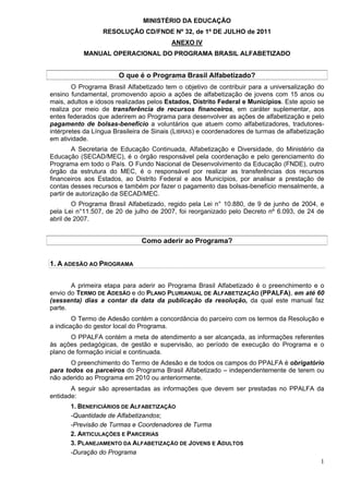 MINISTÉRIO DA EDUCAÇÃO
                  RESOLUÇÃO CD/FNDE Nº 32, de 1º DE JULHO de 2011
                                         ANEXO IV
           MANUAL OPERACIONAL DO PROGRAMA BRASIL ALFABETIZADO


                       O que é o Programa Brasil Alfabetizado?
        O Programa Brasil Alfabetizado tem o objetivo de contribuir para a universalização do
ensino fundamental, promovendo apoio a ações de alfabetização de jovens com 15 anos ou
mais, adultos e idosos realizadas pelos Estados, Distrito Federal e Municípios. Este apoio se
realiza por meio de transferência de recursos financeiros, em caráter suplementar, aos
entes federados que aderirem ao Programa para desenvolver as ações de alfabetização e pelo
pagamento de bolsas-benefício a voluntários que atuem como alfabetizadores, tradutores-
intérpretes da Língua Brasileira de Sinais (LIBRAS) e coordenadores de turmas de alfabetização
em atividade.
        A Secretaria de Educação Continuada, Alfabetização e Diversidade, do Ministério da
Educação (SECAD/MEC), é o órgão responsável pela coordenação e pelo gerenciamento do
Programa em todo o País. O Fundo Nacional de Desenvolvimento da Educação (FNDE), outro
órgão da estrutura do MEC, é o responsável por realizar as transferências dos recursos
financeiros aos Estados, ao Distrito Federal e aos Municípios, por analisar a prestação de
contas desses recursos e também por fazer o pagamento das bolsas-benefício mensalmente, a
partir de autorização da SECAD/MEC.
        O Programa Brasil Alfabetizado, regido pela Lei n° 10.880, de 9 de junho de 2004, e
pela Lei n°11.507, de 20 de julho de 2007, foi reorganizado pelo Decreto nº 6.093, de 24 de
abril de 2007.


                               Como aderir ao Programa?


1. A ADESÃO AO PROGRAMA


       A primeira etapa para aderir ao Programa Brasil Alfabetizado é o preenchimento e o
envio do TERMO DE ADESÃO e do PLANO PLURIANUAL DE ALFABETIZAÇÃO (PPALFA), em até 60
(sessenta) dias a contar da data da publicação da resolução, da qual este manual faz
parte.
        O Termo de Adesão contém a concordância do parceiro com os termos da Resolução e
a indicação do gestor local do Programa.
       O PPALFA contém a meta de atendimento a ser alcançada, as informações referentes
às ações pedagógicas, de gestão e supervisão, ao período de execução do Programa e o
plano de formação inicial e continuada.
       O preenchimento do Termo de Adesão e de todos os campos do PPALFA é obrigatório
para todos os parceiros do Programa Brasil Alfabetizado – independentemente de terem ou
não aderido ao Programa em 2010 ou anteriormente.
       A seguir são apresentadas as informações que devem ser prestadas no PPALFA da
entidade:
       1. BENEFICIÁRIOS DE ALFABETIZAÇÃO
       -Quantidade de Alfabetizandos;
       -Previsão de Turmas e Coordenadores de Turma
       2. ARTICULAÇÕES E PARCERIAS
       3. PLANEJAMENTO DA ALFABETIZAÇÃO DE JOVENS E ADULTOS
       -Duração do Programa
                                                                                            1
 