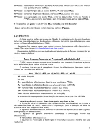 11º Passo: preencher as informações do Plano Plurianual de Alfabetização-PPALFA e finalizar
           para que seja enviado ao MEC;
12º Passo: acompanhar pelo SBA a análise do PPALFA pelo Gestor MEC;
13º Passo: atender às diligências indicadas pelo Gestor MEC, quando for o caso;
14º Passo: após aprovação pelo Gestor MEC, enviar os documentos (Termo de Adesão e
           PPALFA), devidamente assinados e com firma reconhecida, para a SECAD/MEC.

II - Se já existe um gestor local ativo no SBA, indicado pelo Ente Executor:

- Seguir o procedimento indicado no item I acima a partir do 6º passo.



2. OS CADASTROS
       A etapa seguinte após a aprovação da Adesão, é o cadastramento dos coordenadores
de turmas, dos alfabetizadores, dos tradutores-intérpretes de LIBRAS, dos alfabetizandos e das
turmas no Sistema Brasil Alfabetizado (SBA).
     As orientações, passo a passo, para o preenchimento dos cadastros estão disponíveis no
próprio SBA, no endereço http://brasilalfabetizado.fnde.gov.br/.
   Os cadastros do SBA devem ser atualizados constantemente de forma a corresponder ao
máximo à execução local.


            Como é o apoio financeiro ao Programa Brasil Alfabetizado?
       O MEC repassa aos parceiros recursos financeiros para o desenvolvimento de ações de
apoio à alfabetização de jovens, adultos e idosos.
      O montante dos recursos é baseado no número de alfabetizandos das zonas rurais e
urbanas e é calculado pela a fórmula:

                   VA = { [(Ar/10) x 250 x m] + [(Au/20) x 250 x m] } x 0,50
    VA = valor de apoio
    em que:
    Ar = quantidade de alfabetizandos da zona rural previstos no PPAlfa;
    Au = quantidade de alfabetizandos da zona urbana previstos no PPAlfa;
    10 = número médio de alfabetizandos nas salas de aula rurais;
    20 = número médio de alfabetizandos nas salas de aula urbanas;
    250 = valor de referência da bolsa-benefício, em reais (R$);
    m = número de meses previsto para a duração das turmas, de acordo com o PPAlfa.

     O valor de apoio destina-se ao financiamento das seguintes ações:
        a) formação inicial e continuada dos alfabetizadores, coordenadores de turmas e
tradutores-intérpretes de LIBRAS, incluindo-se a capacitação para a aplicação de teste de
acuidade visual de o Programa Olhar Brasil;
        b) aquisição de material escolar, incluindo-se os custos de reprodução do teste cognitivo
a ser aplicado aos alfabetizandos;
        c) aquisição de gêneros alimentícios destinados à alimentação escolar dos
alfabetizandos;
        d) transporte de alfabetizandos; e
        e) aquisição ou reprodução e distribuição de material pedagógico e literário para uso
nas turmas;


                                                                                               3
 