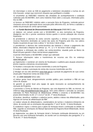 m) interromper o envio ao SGB de pagamento a bolsista(s) vinculado(s) a turmas de um
Ente Executor, sempre que ocorrerem situações que justifiquem a medida;
n) encaminhar ao FNDE/MEC relatórios das atividades de acompanhamento e avaliação
realizadas pela SECADI/MEC, bem como relatórios finais sobre a execução, informados pelos
EEx no SBA;
o) fornecer ao FNDE/MEC relatório sobre a execução física do Programa, contendo parecer
conclusivo acerca da aprovação dessa execução pelos diferentes EEx, de forma a subsidiar a
análise da prestação de contas apresentada;
II - ao Fundo Nacional de Desenvolvimento da Educação (FNDE/MEC) cabe:
a) elaborar, em comum acordo com a SECADI/MEC, os atos normativos do Programa,
divulgá-los aos EEx e prestar assistência técnica quanto à correta utilização dos recursos
financeiros;
b) providenciar a abertura de conta corrente específica e efetivar a transferência dos
recursos financeiros destinados ao custeio das ações do Programa pelo EEx, nos valores
fixados na portaria de que trata a alínea "e" do inciso I deste artigo;
c) providenciar a abertura das contas-benefício dos bolsistas e efetuar o pagamento das
bolsas, observado o disposto nas alíneas “g”, “h”, “j” e “k” do inciso I deste artigo;
d) monitorar a efetivação dos créditos nas contas-benefício, atuando junto ao Banco do
Brasil S/A para garantir o fluxo normal desses pagamentos;
e) prestar informações à SECADI/MEC sempre que solicitado;
f) fornecer informações sobre a transferência de recursos aos EEx no endereço
www.fnde.gov.br;
g) implementar e coordenar um sistema de fiscalização e auditoria para atuação amostral e
pronta resposta a denúncias circunstanciadas;
h) fiscalizar a execução dos recursos transferidos à conta do Programa;
i) receber e analisar a prestação de contas dos recursos transferidos aos EEx;
j) divulgar em seu sítio eletrônico www.fnde.gov.br a posição do julgamento de suas contas
anuais pelo Tribunal de Contas da União (TCU);
III - ao ente executor (EEx) cabe:
a) indicar gestor local, obrigatoriamente servidor público, para coordenar o PBA em sua
esfera de atuação;
b) garantir ao gestor local uma equipe de apoio necessária ao acompanhamento da
execução do Programa;
c) preencher o Termo de Adesão ao Programa, que está disponível no SBA, na internet, no
endereço http://brasilalfabetizado.fnde.gov.br, bem como elaborar e proceder às correções
solicitadas no Plano Plurianual de Alfabetização (PPAlfa) e enviá-los à SECADI/MEC nos
prazos determinados no Art. 6º e no § 2º do Art. 7º desta Resolução;
d) localizar, identificar, mobilizar e cadastrar jovens, adultos e idosos não alfabetizados, para
ingresso em turmas de alfabetização do PBA;
e) realizar seleção de alfabetizadores, coordenadores de turmas e tradutores-intérpretes de
Libras, de acordo com as orientações dos parágrafos 1º ao 6º do Art. 12 desta Resolução;
f) estabelecer regras e critérios para o plano de formação inicial e continuada no âmbito do
PBA, segundo as orientações do Manual Operacional do Programa Brasil Alfabetizado, Anexo
IV desta Resolução;
g) implementar seu plano de formação inicial e formação continuada diretamente ou em
parceria com uma instituição formadora, de acordo com as orientações dos parágrafos 3º a
10 do Art. 7º desta Resolução;



                                                                                               4
 
