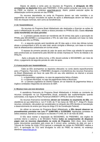 Depois de aberta a conta para os recursos do Programa, é obrigação do EEx
acompanhar os depósitos feitos pelo FNDE/MEC. O EEx poderá consultar sua conta no sítio
do FNDE na internet, no endereço www.fnde.gov.br. Assim, poderá executar ações de
alfabetização conforme previsto em seu PPAlfa.
      Os recursos depositados na conta do Programa devem ser nela mantidos e os
pagamentos de serviços vinculados às ações de apoio à alfabetização devem ser feitos por
meio de cheques nominais, bem como as transferências.

4. AS TRANSFERÊNCIAS
        Os recursos do Programa Brasil Alfabetizado são destinados a financiar as ações de
apoio à alfabetização de jovens, adultos e idosos previstas no PPAlfa do EEx. Esses recursos
serão transferidos em duas parcelas:
        I – a primeira parcela deverá ser transferida até 30 (trinta) dias após a aprovação do
PPAlfa pela SECAD/MEC e corresponderá a 70% do valor total, calculada com base na meta
assumida pelo EEx no PPAlfa;
         II – a segunda parcela será transferida até 30 dias após o início das últimas turmas
ativas e corresponderá a 30% do valor total, sendo corrigida a diferença, com base no número
total de alfabetizandos cadastrados em turmas ativas.
        O repasse da primeira parcela do valor de apoio aos Entes cuja adesão foi aprovada
está condicionado ao recebimento pela SECAD da versão impressa do Termo de Adesão e do
PPALFA.
           Após a ativação da última turma, o EEx deverá solicitar à SECAD/MEC, por meio de
ofício, o pagamento da segunda parcela do valor de apoio.

5. A DIVULGAÇÃO DAS TRANSFERÊNCIAS
        Cabe ao EEx acompanhar os depósitos efetuados na conta aberta especificamente
para o Programa. Para tanto, o FNDE/MEC divulgará a transferência dos recursos financeiros
do Brasil Alfabetizado em favor de cada EEx em seu sítio eletrônico na internet e enviará
correspondência para:
        I – a Assembléia Legislativa, no caso de pagamentos feitos a Estado;
        II – a Câmara Municipal, no caso de pagamentos feitos a Município;
        III – a Câmara Legislativa do Distrito Federal, em se tratando de pagamentos feitos a
órgãos e entidades integrantes da estrutura do GDF;

6. REGRAS PARA USO DOS RECURSOS
       A assistência financeira do Programa Brasil Alfabetizado é limitada ao montante de
recursos consignado na Lei Orçamentária Anual, acrescida das suplementações quando
autorizadas, e às regras do Plano Plurianual 2008/2011 (PPA) do Governo Federal.
       Os recursos financeiros transferidos devem ser incluídos no orçamento do EEx, em
obediência ao que determina a Lei nº 4.320, de 17 de março de 1964 (§ 1º, Artigo 6º). Esses
recursos, entretanto, não podem ser considerados no cômputo dos 25% devidos à manutenção
e desenvolvimento do ensino (por força do Artigo 212 da Constituição Federal).
       Ao utilizar os recursos do Programa Brasil Alfabetizado, o EEx deverá observar os
procedimentos previstos nas Leis nos 8.666/1993 e 10.520/2002, legislações correlatas na
esfera estadual, distrital ou municipal e no Decreto nº 5.450, de 31 de maio de 2005.
        O EEx deve manter a disposição da SECAD/MEC, do FNDE/MEC, dos órgãos de
controle interno e externo, e do Ministério Público todos os comprovantes de despesas
pagas com os recursos depositados na conta do Programa. Além disso, deve manter
esses documentos guardados pelo prazo de 5 (cinco) anos, contados da data em que o
Tribunal de Contas da União (TCU) aprovar a prestação de contas do FNDE/MEC relativa a
2011. A aprovação do TCU será divulgada no sítio do FNDE na internet, no endereço
eletrônico www.fnde.gov.br.
                                                                                            5
 