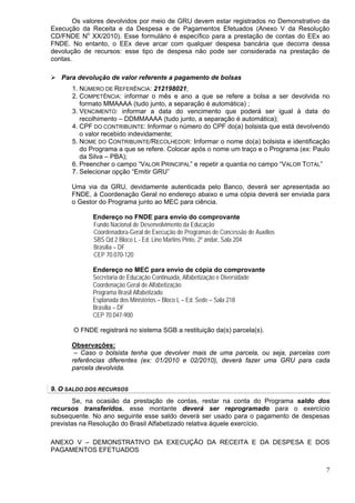 Os valores devolvidos por meio de GRU devem estar registrados no Demonstrativo da
Execução da Receita e da Despesa e de Pagamentos Efetuados (Anexo V da Resolução
CD/FNDE No XX/2010). Esse formulário é específico para a prestação de contas do EEx ao
FNDE. No entanto, o EEx deve arcar com qualquer despesa bancária que decorra dessa
devolução de recursos: esse tipo de despesa não pode ser considerada na prestação de
contas.

   Para devolução de valor referente a pagamento de bolsas
      1. NÚMERO DE REFERÊNCIA: 212198021;
      2. COMPETÊNCIA: informar o mês e ano a que se refere a bolsa a ser devolvida no
         formato MMAAAA (tudo junto, a separação é automática) ;
      3. VENCIMENTO: informar a data do vencimento que poderá ser igual à data do
         recolhimento – DDMMAAAA (tudo junto, a separação é automática);
      4. CPF DO CONTRIBUINTE: Informar o número do CPF do(a) bolsista que está devolvendo
         o valor recebido indevidamente;
      5. NOME DO CONTRIBUINTE/RECOLHEDOR: Informar o nome do(a) bolsista e identificação
         do Programa a que se refere. Colocar após o nome um traço e o Programa (ex: Paulo
         da Silva – PBA);
      6. Preencher o campo “VALOR PRINCIPAL” e repetir a quantia no campo “VALOR TOTAL”
      7. Selecionar opção “Emitir GRU”

      Uma via da GRU, devidamente autenticada pelo Banco, deverá ser apresentada ao
      FNDE, à Coordenação Geral no endereço abaixo e uma cópia deverá ser enviada para
      o Gestor do Programa junto ao MEC para ciência.

             Endereço no FNDE para envio do comprovante
             Fundo Nacional de Desenvolvimento da Educação
             Coordenadora-Geral de Execução de Programas de Concessão de Auxílios
             SBS Qd 2 Bloco L - Ed. Lino Martins Pinto, 2º andar, Sala 204
             Brasília – DF
             CEP 70.070-120

             Endereço no MEC para envio de cópia do comprovante
             Secretaria de Educação Continuada, Alfabetização e Diversidade
             Coordenação Geral de Alfabetização
             Programa Brasil Alfabetizado
             Esplanada dos Ministérios – Bloco L – Ed. Sede – Sala 218
             Brasília – DF
             CEP 70.047-900

       O FNDE registrará no sistema SGB a restituição da(s) parcela(s).

      Observações:
       – Caso o bolsista tenha que devolver mais de uma parcela, ou seja, parcelas com
      referências diferentes (ex: 01/2010 e 02/2010), deverá fazer uma GRU para cada
      parcela devolvida.


9. O SALDO DOS RECURSOS
       Se, na ocasião da prestação de contas, restar na conta do Programa saldo dos
recursos transferidos, esse montante deverá ser reprogramado para o exercício
subsequente. No ano seguinte esse saldo deverá ser usado para o pagamento de despesas
previstas na Resolução do Brasil Alfabetizado relativa àquele exercício.

ANEXO V – DEMONSTRATIVO DA EXECUÇÃO DA RECEITA E DA DESPESA E DOS
PAGAMENTOS EFETUADOS


                                                                                        7
 
