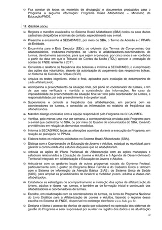 Faz constar de todos os materiais de divulgação e documentos produzidos para o
   Programa a seguinte informação: Programa Brasil Alfabetizado – Ministério da
   Educação/FNDE.


11. GESTOR LOCAL
   Registra e mantêm atualizados no Sistema Brasil Alfabetizado (SBA) todos os seus dados
   cadastrais obrigatórios e formas de contato, especialmente seu e-mail.
   Preenche e encaminha à SECAD/MEC, por meio do SBA, o Termo de Adesão e o PPAlfa
   da Entidade.
   Encaminha para o Ente Executor (EEx), os originais dos Termos de Compromisso dos
   alfabetizadores, tradutores-intérpretes de Libras e alfabetizadores-coordenadores de
   turmas, devidamente assinados, para que sejam arquivados. por cinco anos a ser contados
   a partir da data em que o Tribunal de Contas da União (TCU) aprovar a prestação de
   contas do FNDE referente a 2011.
   Consolida o relatório de frequência dos bolsistas e informa à SECAD/MEC, o cumprimento
   das ações dos voluntários, através da autorização do pagamento das respectivas bolsas,
   no Sistema de Gestão de Bolsas (SGB).
   Arquiva os testes cognitivos, inicial e final, aplicados para avaliação do desempenho de
   cada alfabetizando.
   Acompanha o preenchimento da situação final, por parte do coordenador de turmas, a fim
   de que seja verificada e mantida a consistência das informações. No caso da
   impossibilidade do preenchimento da situação final ser feito pelo coordenador de turmas, a
   responsabilidade por este preenchimento é do gestor local.
   Supervisiona e controla a freqüência dos alfabetizandos, em parceria com os
   coordenadores de turmas, e consolida as informações no relatório de freqüência dos
   alfabetizandos.
   Mantém diálogo constante com a equipe responsável pelo Programa na SECAD/MEC.
   Verifica, pelo menos uma vez por semana, a correspondência enviada pelo Programa para
   o e-mail que cadastrou no SBA, ou por meio do Quadro de comunicados do SBA, tomando
   providências em relação às demandas recebidas.
   Informa à SECAD/MEC todas as alterações ocorridas durante a execução do Programa, em
   relação ao planejado no PPAlfa.
   Elabora todos os relatórios solicitados no Sistema Brasil Alfabetizado (SBA).
   Dialoga com a Coordenação de Educação de Jovens e Adultos, estadual ou municipal, para
   garantir a continuidade dos estudos daqueles que se alfabetizaram.
   Articula as ações do Plano Plurianual de Alfabetização com as ações municipais e
   estaduais relacionadas à Educação de Jovens e Adultos e à Agenda de Desenvolvimento
   Territorial Integrado em Alfabetização e Educação de Jovens e Adultos.
   Articula-se com os gestores locais de outros programas sociais do Governo Federal,
   particularmente com o gestor do Programa Bolsa Família e do Cadastro Único e também
   com o Sistema de Informação da Atenção Básica (SIAB), do Sistema Único de Saúde
   (SUS), para ampliar as possibilidades de localizar e mobilizar jovens, adultos e idosos não
   alfabetizados.
   Estabelece as estratégias de acompanhamento e avaliação das ações de alfabetização de
   jovens, adultos e idosos nas turmas, e também as de formação inicial e continuada dos
   alfabetizadores e coordenadores de turmas.
   Escolhe, em colaboração com os coordenadores de turmas, os livros do Programa Nacional
   do Livro Didático para a Alfabetização de Jovens e Adultos, fazendo o registro dessa
   escolha no Sistema do FNDE, disponível no endereço eletrônico www.fnde.gov.br.
   Designa e libera o acesso do técnico de apoio que colaborará na operação dos sistemas de
   gestão do Programa e será responsável por auxiliar no registro dos dados e na atualização
                                                                                           10
 