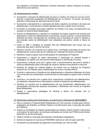 dos cadastros e formulários eletrônicos. Quando necessário, realiza o bloqueio do acesso
   deste técnico aos sistemas.


12. COORDENADOR DE TURMAS
   Acompanha o processo de alfabetização de jovens e adultos nos locais em que ele ocorre,
   fazendo a supervisão pedagógica da alfabetização de, no máximo, 15 turmas, nos termos
   definidos na Resolução da qual este manual faz parte.
   Acompanha o planejamento e a aplicação dos testes cognitivos de entrada e de saída aos
   alfabetizandos, encaminhando os testes aplicados para que o gestor local os arquive.
   Consolida os resultados dos testes cognitivos de entrada e de saída, providenciando sua
   inserção no Sistema Brasil Alfabetizado.
   Orienta os alfabetizadores a utilizarem os resultados dos testes cognitivos de entrada para
   diagnosticar o perfil dos alfabetizandos (incentivando, quando possível, o encaminhamento
   daqueles que forem considerados em condições para a Educação de Jovens e Adultos) e
   para planejar ações de alfabetização mais adequadas aos jovens, adultos e idosos da
   turma.
   Insere no SBA o resultado da situação final dos alfabetizandos das turmas sob sua
   supervisão logo após o término da turma.
   Planeja e ministra, em conjunto com o gestor local, a formação continuada em serviço dos
   alfabetizadores, quando esta não for realizada por instituição formadora contratada.
   Identifica e relata ao gestor local as dificuldades de implantação do Programa.
   Supervisiona e registra as ações relacionadas à distribuição do material escolar e
   pedagógico, ao registro civil, aos exames oftalmológicos e distribuição de óculos.
   Supervisiona e articula, junto com o gestor local, o encaminhamento dos jovens, adultos e
   idosos já alfabetizados para a Educação de Jovens e Adultos e lhes garante a matrícula.
   Participa da seleção de material didático, de acordo com as diretrizes do Programa
   Nacional do Livro Didático para a Alfabetização de Jovens e Adultos (PNLA).
   Controla e supervisiona a freqüência dos alfabetizadores e tradutores-intérpretes de Libras
   nas turmas sob sua coordenação, encaminhando as informações ao gestor local no final do
   mês.
   Controla e, em parceria com o gestor local, supervisiona a freqüência dos alfabetizandos,
   consolidando mensalmente as informações no relatório freqüência dos alfabetizandos.
   Identifica, em parceria com os alfabetizadores sob sua coordenação, alfabetizandos com
   necessidades educacionais especiais associadas a deficiências nas turmas do Programa
   Brasil Alfabetizado.
   Planeja e supervisiona estratégias de fomento à leitura, em parceria com os
   alfabetizadores.


13. SECRETARIA DE EDUCAÇÃO CONTINUADA, ALFABETIZAÇÃO E DIVERSIDADE (SECAD/MEC)
   Gere e coordena o Programa Brasil Alfabetizado em nível nacional, e presta apoio técnico-
   pedagógico aos Estados, ao Distrito Federal e aos Municípios para a execução das ações
   do Programa.
   Analisa as solicitações de Adesão apresentadas por Estados, Distrito Federal e Municípios
   e dá parecer de aprovação, de eventuais solicitações de revisão dos PPAlfa encaminhados
   pelos EEx ou de não aprovação.
   Valida e monitora a execução das propostas metodológico-pedagógicas.
   Solicita os repasses de recursos ao FNDE/MEC relativos ao valor de apoio para EEx.
   Acompanha as autorizações de pagamento dos bolsistas, por meio do SGB.

                                                                                           11
 