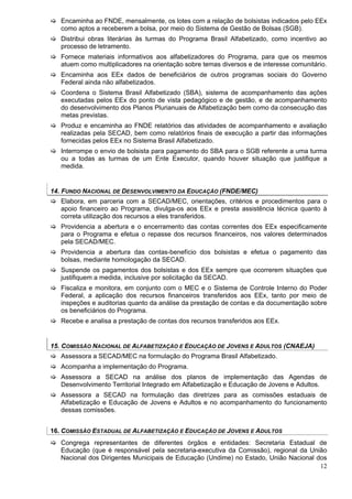 Encaminha ao FNDE, mensalmente, os lotes com a relação de bolsistas indicados pelo EEx
   como aptos a receberem a bolsa, por meio do Sistema de Gestão de Bolsas (SGB).
   Distribui obras literárias às turmas do Programa Brasil Alfabetizado, como incentivo ao
   processo de letramento.
   Fornece materiais informativos aos alfabetizadores do Programa, para que os mesmos
   atuem como multiplicadores na orientação sobre temas diversos e de interesse comunitário.
   Encaminha aos EEx dados de beneficiários de outros programas sociais do Governo
   Federal ainda não alfabetizados.
   Coordena o Sistema Brasil Alfabetizado (SBA), sistema de acompanhamento das ações
   executadas pelos EEx do ponto de vista pedagógico e de gestão, e de acompanhamento
   do desenvolvimento dos Planos Plurianuais de Alfabetização bem como da consecução das
   metas previstas.
   Produz e encaminha ao FNDE relatórios das atividades de acompanhamento e avaliação
   realizadas pela SECAD, bem como relatórios finais de execução a partir das informações
   fornecidas pelos EEx no Sistema Brasil Alfabetizado.
   Interrompe o envio de bolsista para pagamento do SBA para o SGB referente a uma turma
   ou a todas as turmas de um Ente Executor, quando houver situação que justifique a
   medida.


14. FUNDO NACIONAL DE DESENVOLVIMENTO DA EDUCAÇÃO (FNDE/MEC)
   Elabora, em parceria com a SECAD/MEC, orientações, critérios e procedimentos para o
   apoio financeiro ao Programa, divulga-os aos EEx e presta assistência técnica quanto à
   correta utilização dos recursos a eles transferidos.
   Providencia a abertura e o encerramento das contas correntes dos EEx especificamente
   para o Programa e efetua o repasse dos recursos financeiros, nos valores determinados
   pela SECAD/MEC.
   Providencia a abertura das contas-benefício dos bolsistas e efetua o pagamento das
   bolsas, mediante homologação da SECAD.
   Suspende os pagamentos dos bolsistas e dos EEx sempre que ocorrerem situações que
   justifiquem a medida, inclusive por solicitação da SECAD.
   Fiscaliza e monitora, em conjunto com o MEC e o Sistema de Controle Interno do Poder
   Federal, a aplicação dos recursos financeiros transferidos aos EEx, tanto por meio de
   inspeções e auditorias quanto da análise da prestação de contas e da documentação sobre
   os beneficiários do Programa.
   Recebe e analisa a prestação de contas dos recursos transferidos aos EEx.


15. COMISSÃO NACIONAL DE ALFABETIZAÇÃO E EDUCAÇÃO DE JOVENS E ADULTOS (CNAEJA)
   Assessora a SECAD/MEC na formulação do Programa Brasil Alfabetizado.
   Acompanha a implementação do Programa.
   Assessora a SECAD na análise dos planos de implementação das Agendas de
   Desenvolvimento Territorial Integrado em Alfabetização e Educação de Jovens e Adultos.
   Assessora a SECAD na formulação das diretrizes para as comissões estaduais de
   Alfabetização e Educação de Jovens e Adultos e no acompanhamento do funcionamento
   dessas comissões.


16. COMISSÃO ESTADUAL DE ALFABETIZAÇÃO E EDUCAÇÃO DE JOVENS E ADULTOS
   Congrega representantes de diferentes órgãos e entidades: Secretaria Estadual de
   Educação (que é responsável pela secretaria-executiva da Comissão), regional da União
   Nacional dos Dirigentes Municipais de Educação (Undime) no Estado, União Nacional dos
                                                                                      12
 
