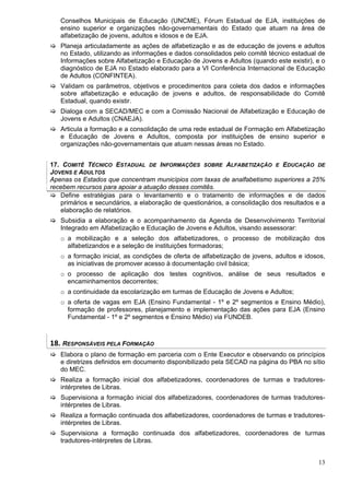 Conselhos Municipais de Educação (UNCME), Fórum Estadual de EJA, instituições de
   ensino superior e organizações não-governamentais do Estado que atuam na área de
   alfabetização de jovens, adultos e idosos e de EJA.
   Planeja articuladamente as ações de alfabetização e as de educação de jovens e adultos
   no Estado, utilizando as informações e dados consolidados pelo comitê técnico estadual de
   Informações sobre Alfabetização e Educação de Jovens e Adultos (quando este existir), e o
   diagnóstico de EJA no Estado elaborado para a VI Conferência Internacional de Educação
   de Adultos (CONFINTEA).
   Validam os parâmetros, objetivos e procedimentos para coleta dos dados e informações
   sobre alfabetização e educação de jovens e adultos, de responsabilidade do Comitê
   Estadual, quando existir.
   Dialoga com a SECAD/MEC e com a Comissão Nacional de Alfabetização e Educação de
   Jovens e Adultos (CNAEJA).
   Articula a formação e a consolidação de uma rede estadual de Formação em Alfabetização
   e Educação de Jovens e Adultos, composta por instituições de ensino superior e
   organizações não-governamentais que atuam nessas áreas no Estado.


17. COMITÊ TÉCNICO ESTADUAL DE INFORMAÇÕES SOBRE ALFABETIZAÇÃO E EDUCAÇÃO DE
JOVENS E ADULTOS
Apenas os Estados que concentram municípios com taxas de analfabetismo superiores a 25%
recebem recursos para apoiar a atuação desses comitês.
   Define estratégias para o levantamento e o tratamento de informações e de dados
   primários e secundários, a elaboração de questionários, a consolidação dos resultados e a
   elaboração de relatórios.
   Subsidia a elaboração e o acompanhamento da Agenda de Desenvolvimento Territorial
   Integrado em Alfabetização e Educação de Jovens e Adultos, visando assessorar:
   o a mobilização e a seleção dos alfabetizadores, o processo de mobilização dos
     alfabetizandos e a seleção de instituições formadoras;
   o a formação inicial, as condições de oferta de alfabetização de jovens, adultos e idosos,
     as iniciativas de promover acesso à documentação civil básica;
   o o processo de aplicação dos testes cognitivos, análise de seus resultados e
     encaminhamentos decorrentes;
   o a continuidade da escolarização em turmas de Educação de Jovens e Adultos;
   o a oferta de vagas em EJA (Ensino Fundamental - 1º e 2º segmentos e Ensino Médio),
     formação de professores, planejamento e implementação das ações para EJA (Ensino
     Fundamental - 1º e 2º segmentos e Ensino Médio) via FUNDEB.



18. RESPONSÁVEIS PELA FORMAÇÃO 
   Elabora o plano de formação em parceria com o Ente Executor e observando os princípios
   e diretrizes definidos em documento disponibilizado pela SECAD na página do PBA no sítio
   do MEC.
   Realiza a formação inicial dos alfabetizadores, coordenadores de turmas e tradutores-
   intérpretes de Libras.
   Supervisiona a formação inicial dos alfabetizadores, coordenadores de turmas tradutores-
   intérpretes de Libras.
   Realiza a formação continuada dos alfabetizadores, coordenadores de turmas e tradutores-
   intérpretes de Libras.
   Supervisiona a formação continuada dos alfabetizadores, coordenadores de turmas
   tradutores-intérpretes de Libras.


                                                                                          13
 