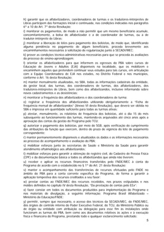 h) garantir que os alfabetizadores, coordenadores de turmas e os tradutores-intérpretes de
Libras participem das formações inicial e continuada, nas condições indicadas nos parágrafos
6º a 10 do Art. 7º desta Resolução;
i) monitorar os pagamentos, de modo a não permitir que um mesmo beneficiário acumule,
concomitantemente, a bolsa de alfabetizador e a de coordenador de turmas, ou a de
tradutor-intérprete de Libras;
j) monitorar a liberação de lotes para pagamento dos bolsistas, de modo que, identificando
alguma pendência no pagamento de algum beneficiário, proceda brevemente aos
encaminhamentos necessários à solicitação de regularização junto à SECADI/MEC;
k) prover as condições técnico-administrativas necessárias para que se proceda às avaliações
do processo de ensino-aprendizagem;
l) orientar os alfabetizadores para que informem os egressos do PBA sobre cursos de
Educação de Jovens e Adultos (EJA) disponíveis na localidade, que os mobilizem e
encaminhem aqueles que pretendem continuar seus estudos para tais cursos, em articulação
com a Equipe Coordenadora de EJA nos estados, no Distrito Federal e nos municípios,
conforme o Art. 16 desta Resolução;
m) manter mensalmente atualizadas, no SBA, todas as informações cadastrais da entidade,
do gestor local, das turmas, dos coordenadores de turmas, dos alfabetizadores, dos
tradutores-intérpretes de Libras, bem como dos alfabetizandos, inclusive informando sobre
novos cadastramentos e as desistências;
n) monitorar a frequência dos alfabetizadores e dos coordenadores de turma;
o) registrar a freqüência dos alfabetizandos utilizando obrigatoriamente a “Ficha de
frequência mensal de alfabetizandos” (Anexo VI desta Resolução), que deverá ser obtida no
SBA e impressa em quantidade suficiente para todas as turmas ativas;
p) atestar, mensalmente, os relatórios de frequência dos bolsistas, até o dia 15 do mês
subsequente ao funcionamento das turmas, mantendo-os arquivados até cinco anos após a
aprovação das contas da gestão do Programa pelo TCU;
q) autorizar o pagamento dos bolsistas, por meio do SGB, após verificação do cumprimento
das atribuições da função que exercem, dentro do prazo de vigência do lote de pagamento
correspondente;
r) manter permanentemente disponíveis e atualizados os dados e as informações necessários
ao processo de acompanhamento e avaliação do PBA;
s) mobilizar esforços junto às secretarias de Saúde e Ministério da Saúde para garantir
atendimento oftalmológico aos alfabetizandos;
t) mobilizar esforços para garantir a obtenção de registro civil, do Cadastro de Pessoa Física
(CPF) e da documentação básica a todos os alfabetizandos que ainda não tiverem;
u) receber e aplicar os recursos financeiros transferidos pelo FNDE/MEC à conta do
Programa de acordo com o estabelecido no § 1º do Art. 21 desta Resolução;
v) manter o acompanhamento das transferências de recursos efetuadas pelo FNDE no
âmbito do PBA para a conta corrente específica do Programa, de forma a garantir a
aplicação tempestiva dos recursos creditados a seu favor;
w) prestar contas ao FNDE/MEC dos recursos recebidos, nos prazos estipulados e nos
moldes definidos no capítulo IV desta Resolução, “Da prestação de contas pelo EEx”;
x) fazer constar em todos os documentos produzidos para implementação do Programa e
nos materiais de divulgação, a seguinte informação: Programa Brasil Alfabetizado –
Ministério da Educação/FNDE;
y) permitir, sempre que necessário, o acesso dos técnicos da SECADI/MEC, do FNDE/MEC,
dos órgãos de controle interno do Poder Executivo Federal, do TCU, do Ministério Público ou
de órgão ou entidade com atribuição ou delegação para esse fim às instalações onde
funcionam as turmas do PBA, bem como aos documentos relativos às ações e à execução
física e financeira do Programa, prestando todo e qualquer esclarecimento solicitado;
                                                                                             5
 