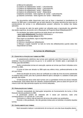a) Manual do aplicador;
       b) Caderno do alfabetizador “saída” – Leitura/escrita;
       c) Caderno do alfabetizando “saída” – Leitura/escrita;
       d) Caderno do alfabetizador “saída” – Matemática;
       e) Caderno do alfabetizando “saída” – Matemática.
       f) Gabarito comentado - teste cognitivo de “saída” – Leitura/escrita;
       g) Gabarito comentado - teste cognitivo de “saída” – Matemática.


       Os documentos estão disponíveis para que se faça o download (a transferência do
arquivo do SBA para o computador que se está usando) e se possa reproduzi-los para que os
coordenadores de turmas e os alfabetizadores possam utilizá-los na análise dos testes
aplicados.
       Os recursos do valor de apoio podem ser utilizados para a reprodução dos gabaritos
dos testes cognitivos, de acordo com a Resolução do Programa Brasil Alfabetizado/2011.
       Os resultados dos testes cognitivos de saída devem ser informados:
       - para cada alfabetizando (resultados individuais) e
       - para todas as turmas ativas do EEx.
       Para inserir os resultados, siga os seguintes passos:
       a) escolha a turma;
       b) informe o resultado por alfabetizando
       c) Marque a opção “ausente” ao lado do nome dos alfabetizandos quando estes não
       responderam ao teste.


                                As turmas de alfabetização


21. CADASTRO E ATIVAÇÃO DAS TURMAS NO PBA
       O cadastramento eletrônico das turmas será realizado pelo Ente Executor no SBA, no
endereço http://brasilalfabetizado.mec.gov.br/ e só poderá ser iniciado após a aprovação do
PPAlfa pela SECAD/MEC.
     Serão consideradas turmas em execução, apenas as turmas que forem indicadas como
ATIVAS no SBA.
      A turma só deve ser ativada no SBA após seu efetivo inicio, preferencialmente no dia
em que iniciou.
        Antes da ativação da turma, deve ser verificado se a data de início da turma cadastrada
no sistema está correta, pois não é possível alterá-la após a ativação e o cadastro é base para
geração das bolsas.
      O Ente Executor deve evitar abrir turmas com a quantidade mínima de alunos indicada
na Resolução. Esta prática deve ser utilizada, excepcionalmente, para os casos em que em um
mesmo local não haja demanda superior ao mínimo estipulado.


22. PARALISAÇÃO DAS TURMAS
       Havendo necessidade de interrupção temporária do funcionamento da turma, o Ente
Executor deverá paralisá-la no SBA.
       A paralisação poderá ser realizada até 3 vezes por exercício, cada uma
correspondendo a um período de 1 (um) mês.
       O primeiro e o último mês de exercício da turma não podem ser paralisados.
       Durante o mês paralisado, não são geradas bolsas para os bolsistas vinculados àquelas
turmas.

23. CANCELAMENTO DAS TURMAS
      Será necessário realizar o cancelamento de turmas em uma das duas situações abaixo:
                                                                                       15
 