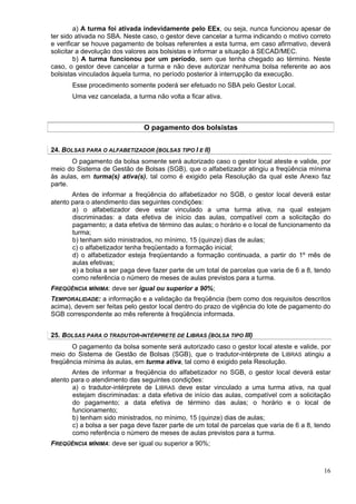 a) A turma foi ativada indevidamente pelo EEx, ou seja, nunca funcionou apesar de
ter sido ativada no SBA. Neste caso, o gestor deve cancelar a turma indicando o motivo correto
e verificar se houve pagamento de bolsas referentes a esta turma, em caso afirmativo, deverá
solicitar a devolução dos valores aos bolsistas e informar a situação à SECAD/MEC.
         b) A turma funcionou por um período, sem que tenha chegado ao término. Neste
caso, o gestor deve cancelar a turma e não deve autorizar nenhuma bolsa referente ao aos
bolsistas vinculados àquela turma, no período posterior à interrupção da execução.
       Esse procedimento somente poderá ser efetuado no SBA pelo Gestor Local.
       Uma vez cancelada, a turma não volta a ficar ativa.



                               O pagamento dos bolsistas


24. BOLSAS PARA O ALFABETIZADOR (BOLSAS TIPO I E II)
       O pagamento da bolsa somente será autorizado caso o gestor local ateste e valide, por
meio do Sistema de Gestão de Bolsas (SGB), que o alfabetizador atingiu a freqüência mínima
às aulas, em turma(s) ativa(s), tal como é exigido pela Resolução da qual este Anexo faz
parte.
       Antes de informar a freqüência do alfabetizador no SGB, o gestor local deverá estar
atento para o atendimento das seguintes condições:
       a) o alfabetizador deve estar vinculado a uma turma ativa, na qual estejam
       discriminadas: a data efetiva de início das aulas, compatível com a solicitação do
       pagamento; a data efetiva de término das aulas; o horário e o local de funcionamento da
       turma;
       b) tenham sido ministrados, no mínimo, 15 (quinze) dias de aulas;
       c) o alfabetizador tenha freqüentado a formação inicial;
       d) o alfabetizador esteja freqüentando a formação continuada, a partir do 1º mês de
       aulas efetivas;
       e) a bolsa a ser paga deve fazer parte de um total de parcelas que varia de 6 a 8, tendo
       como referência o número de meses de aulas previstos para a turma.
FREQÜÊNCIA MÍNIMA: deve ser igual ou superior a 90%;
TEMPORALIDADE: a informação e a validação da freqüência (bem como dos requisitos descritos
acima), devem ser feitas pelo gestor local dentro do prazo de vigência do lote de pagamento do
SGB correspondente ao mês referente à freqüência informada.


25. BOLSAS PARA O TRADUTOR-INTÉRPRETE DE LIBRAS (BOLSA TIPO III)
       O pagamento da bolsa somente será autorizado caso o gestor local ateste e valide, por
meio do Sistema de Gestão de Bolsas (SGB), que o tradutor-intérprete de LIBRAS atingiu a
freqüência mínima às aulas, em turma ativa, tal como é exigido pela Resolução.
       Antes de informar a freqüência do alfabetizador no SGB, o gestor local deverá estar
atento para o atendimento das seguintes condições:
       a) o tradutor-intérprete de LIBRAS deve estar vinculado a uma turma ativa, na qual
       estejam discriminadas: a data efetiva de início das aulas, compatível com a solicitação
       do pagamento; a data efetiva de término das aulas; o horário e o local de
       funcionamento;
       b) tenham sido ministrados, no mínimo, 15 (quinze) dias de aulas;
       c) a bolsa a ser paga deve fazer parte de um total de parcelas que varia de 6 a 8, tendo
       como referência o número de meses de aulas previstos para a turma.
FREQÜÊNCIA MÍNIMA: deve ser igual ou superior a 90%;



                                                                                            16
 