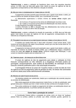 TEMPORALIDADE: o ateste e validação da freqüência (bem como dos requisitos descritos
acima), no SGB, deve ser feita pelo gestor local, dentro do prazo de vigência do lote de
pagamento correspondente ao mês referente à atuação do bolsista.


26. BOLSAS PARA O COORDENADOR DE TURMAS (BOLSA TIPO IV)
      O pagamento da bolsa somente será autorizado caso o gestor local ateste e valide, por
meio do Sistema de Gestão de Bolsas (SGB), que o coordenador de turmas:
      a) efetivamente supervisiona o número mínimo de turmas ativas exigido pela
Resolução:
           • de 5 (cinco) a 15 (quinze) turmas ativas de alfabetização nas áreas rurais;
           • de 7 (sete) a 15 (quinze) turmas ativas de alfabetização nas áreas urbanas;
      b) seja freqüente à formação continuada;
      c) tenha informado no SBA a situação final dos alfabetizandos das turmas sob sua
      supervisão, no caso do último mês de atuação.

TEMPORALIDADE: o ateste e validação da atuação de supervisão, no SGB, deve ser feita pelo
gestor local dentro do prazo de vigência do lote de pagamento correspondente ao mês
referente ao à freqüência informada.


27. PAGAMENTO DAS BOLSAS AO ALFABETIZADOR COM DUAS TURMAS ATIVAS (BOLSA TIPO V)
       O bolsista que recebe bolsa tipo V deve estar vinculado a duas turmas ativas, cujos
horários de funcionamento não sejam concomitantes, sendo que uma das turmas deve ter, no
mínimo, 20 (vinte) alfabetizandos.
       O pagamento da bolsa somente será autorizado caso o gestor local ateste e valide, por
intermédio do Sistema de Gestão de Bolsas (SGB), que o alfabetizador atingiu a freqüência
mínima às aulas em ambas as turmas ativas, conforme exigido pela Resolução, e que
cumpre os requisitos exigidos para as bolsas tipo I e II.


28. TEMPORALIDADE – AUTORIZAÇÃO DO ENTE EXECUTOR
       O prazo de vigência do lote de pagamento para ateste e validação do Ente
Executor correspondente ao mês referente ao à freqüência informada poderá ser
prorrogado, excepcionalmente, após análise da SECAD/MEC de solicitação do Ente
Executor contendo justificativa para a não autorização tempestiva.
      A prorrogação limita-se ao prazo de 4 (quatro) meses a contar da data de início
da vigência do lote de pagamento (data de geração do lote). As bolsas não autorizadas
ao término deste prazo serão definitivamente canceladas.

29. REGRAS DE SUBSTITUIÇÃO DE BOLSISTAS
       Os bolsistas poderão ser substituídos, desde que a substituição não acarrete prejuízos
ao processo de alfabetização.
      Não existe pagamento de bolsa proporcional, desta forma, no mês da substituição, será
gerada bolsa para o bolsista que tiver o maior número de dias corridos de vinculação à turma.
       Para evitar problemas em relação ao pagamento de bolsas, as substituições devem ser
realizadas, preferencialmente, na primeira semana de cada mês.


                          Como fazer a prestação de contas?
      A Constituição Federal define a prestação de contas como um dever de “qualquer
pessoa física ou jurídica, pública ou privada, que utilize, arrecade, guarde, gerencie ou

                                                                                          17
 