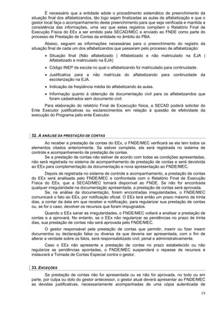 É necessário que a entidade adote o procedimento sistemático de preenchimento da
situação final dos alfabetizandos, tão logo sejam finalizadas as aulas de alfabetização e que o
gestor local faça o acompanhamento deste preenchimento para que seja verificada e mantida a
consistência das informações, uma vez que estes registros compõem o Relatório Final de
Execução Física do EEx a ser emitido pela SECAD/MEC e enviado ao FNDE como parte do
processo de Prestação de Contas da entidade no âmbito do PBA.
       Abaixo, seguem as informações necessárias para o preenchimento do registro da
situação final de cada um dos alfabetizandos que passaram pelo processo de alfabetização:
       • Situação final (Não alfabetizado | Alfabetizado e não matriculado na EJA |
         Alfabetizado e matriculado na EJA)
       • Código INEP da escola no qual o alfabetizando foi matriculado para continuidade.
       • Justificativa para a não matrícula do alfabetizando para continuidade da
         escolarização na EJA.
       • Indicação da freqüência média do alfabetizando às aulas.
       • Informação quanto à obtenção de documentação civil para os alfabetizandos que
         foram cadastrados sem documento civil.
      Para elaboração do relatório Final de Excecução física, a SECAD poderá solicitar do
Ente Executor justificativas ou esclarecimentos em relação à questão de efetividade da
execução do Programa pelo ente Executor.




32. A ANÁLISE DA PRESTAÇÃO DE CONTAS
       Ao receber a prestação de contas do EEx, o FNDE/MEC verificará se ela tem todos os
elementos citados anteriormente. Se estiver completa, ela será registrada no sistema de
controle e acompanhamento de prestação de contas.
       Se a prestação de contas não estiver de acordo com todas as condições apresentadas,
não será registrada no sistema de acompanhamento de prestação de contas e será devolvida
ao EEx para complementação da documentação e nova apresentação ao FNDE/MEC.
        Depois de registrada no sistema de controle e acompanhamento, a prestação de contas
do EEx será analisada pelo FNDE/MEC e confrontada com o Relatório Final de Execução
Física do EEx, que a SECAD/MEC tornará disponível ao FNDE. Se não for encontrada
qualquer irregularidade na documentação apresentada, a prestação de contas será aprovada.
        Se, na análise da documentação, forem encontradas irregularidades, o FNDE/MEC
comunicará o fato ao EEx, por notificação oficial. O EEx terá então um prazo máximo de trinta
dias, a contar da data em que receber a notificação, para regularizar sua prestação de contas
ou, se for o caso, devolver os recursos que foram impugnados.
        Quando o EEx sanar as irregularidades, o FNDE/MEC voltará a analisar a prestação de
contas e a aprovará. No entanto, se o EEx não regularizar as pendências no prazo de trinta
dias, sua prestação de contas não será aprovada pelo FNDE/MEC.
        O gestor responsável pela prestação de contas que permitir, inserir ou fizer inserir
documentos ou declaração falsa ou diversa da que deveria ser apresentada, com o fim de
alterar a verdade sobre os fatos, será responsabilizado civil, penal e administrativamente.
       Caso o EEx não apresente a prestação de contas no prazo estabelecido ou não
regularize as pendências apontadas, o FNDE/MEC suspenderá o repasse de recursos e
instaurará a Tomada de Contas Especial contra o gestor.


33. EXCEÇÕES
        Se prestação de contas não for apresentada ou se não for aprovada, no todo ou em
parte, por culpa ou dolo do gestor antecessor, o gestor atual deverá apresentar ao FNDE/MEC
as devidas justificativas, necessariamente acompanhadas de uma cópia autenticada de

                                                                                            19
 