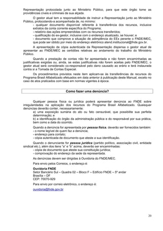 Representação protocolada junto ao Ministério Público, para que este órgão tome as
providências cíveis e criminais de sua alçada.
       O gestor atual tem a responsabilidade de instruir a Representação junto ao Ministério
Público, protocolando-a acompanhada de, no mínimo:
       - qualquer documento disponível referente à transferência dos recursos, inclusive
       extratos da conta corrente específica do Programa;
       - relatório das ações empreendidas com os recursos transferidos;
       - qualificação do ex-gestor, inclusive com o endereço atualizado, se houver; e
       - documento que comprove a situação de adimplência do EEx perante o FNDE/MEC,
       que pode ser obtido por meio do endereço eletrônico atend.institucional@fnde.gov.br.
       A apresentação de cópia autenticada da Representação dispensa o gestor atual de
apresentar ao FNDE/MEC as certidões relativas ao andamento do trabalho do Ministério
Público.
         Quando a prestação de contas não for apresentada e não forem encaminhadas as
justificativas exigidas ou, ainda, se estas justificativas não forem aceitas pelo FNDE/MEC, o
gestor atual será considerado co-responsável pelo dano causado ao erário e terá instaurada
contra si a Tomada de Contas Especial.
      Os procedimentos previstos neste item aplicam-se às transferências de recursos do
Programa Brasil Alfabetizado efetuados em data anterior à publicação deste Manual, exceto no
caso de atos praticados com base em normas vigentes à época.


                               Como fazer uma denúncia?


        Qualquer pessoa física ou jurídica poderá apresentar denúncia ao FNDE sobre
irregularidades na aplicação dos recursos do Programa Brasil Alfabetizado. Quaisquer
denúncias deverão conter, necessariamente:
        a) uma exposição sumária do ato ou fato censurável, que possibilite sua perfeita
        determinação; e
        b) a identificação do órgão da administração pública e do responsável por sua prática,
        bem como a data do ocorrido.
       Quando a denúncia for apresentada por pessoa física, deverão ser fornecidos também:
       - o nome legível de quem faz a denúncia;
       - endereço para contato;
       - cópia autenticada de documento que ateste a sua identificação.
        Quando o denunciante for pessoa jurídica (partido político, associação civil, entidade
sindical etc.), além dos itens “a” e “b” acima, deverão ser encaminhadas:
        - cópia de documento que ateste sua constituição jurídica;
        - comprovação do endereço da sede da representada.
       As denúncias devem ser dirigidas à Ouvidoria do FNDE/MEC.
       Para envio pelos Correios, o endereço é:
       Ouvidoria FNDE
       Setor Bancário Sul – Quadra 02 – Bloco F – Edifício FNDE – 5º andar
       Brasília – DF
       CEP: 70070-929
       Para envio por correio eletrônico, o endereço é:
       ouvidoria@fnde.gov.br




                                                                                           20
 