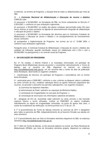 z) informar, ao término do Programa, a situação final de todos os alfabetizandos por meio do
SBA.
IV - à Comissão Nacional de Alfabetização e Educação de Jovens e Adultos
(CNAEJA) cabe:
a) assessorar a SECADI/MEC na formulação do PBA, na forma estabelecida no Decreto nº
6.093/2007, e conforme as suas atribuições regimentais;
b) assessorar a SECADI/MEC na análise dos planos estaduais apresentados pelos EEx para
tornar efetivas as ações previstas na Agenda de desenvolvimento integrado de alfabetização
e educação de jovens e adultos;
c) assessorar a SECADI/MEC na formulação das diretrizes para as Comissões Estaduais de
Alfabetização e Educação de Jovens e Adultos e no acompanhamento do funcionamento
dessas comissões;
d) acompanhar a implementação do Programa, nos termos da Lei nº 10.880 2004, e
conforme suas atribuições regimentais.

Parágrafo único. A Comissão Estadual de Alfabetização e Educação de Jovens e Adultos das
unidades da federação, quando constituída, atuará em colaboração com o EEx e com a
SECADI/MEC no planejamento e no controle social do Programa.

I - DA EXECUÇÃO DO PROGRAMA

Art. 6º Os estados, o Distrito Federal e os municípios interessados em participar do
Programa Brasil Alfabetizado deverão preencher e encaminhar eletronicamente o Termo de
Adesão, que se encontra no SBA, disponível na internet, no endereço
http://brasilalfabetizado.fnde.gov.br, em até sessenta dias a contar da data da publicação
desta Resolução, observando as seguintes condições:
I - manifestação do interesse em participar do Programa e concordância com os termos
desta Resolução;
II - autorização para o FNDE/MEC, conforme o caso, estornar ou bloquear valores creditados
na conta corrente do EEx, mediante solicitação direta ao agente financeiro depositário dos
recursos, ou proceder a desconto nas parcelas subseqüentes, nas seguintes situações:
       a) ocorrência de depósitos indevidos;
       b) determinação do Poder Judiciário ou requisição do Ministério Público;
       c) constatação de irregularidades na execução do Programa; e
       d) constatação de incorreções nas informações cadastrais do bolsista.
III - obrigação do EEx de, inexistindo saldo suficiente na conta corrente e não havendo
repasses futuros a serem efetuados, restituir ao FNDE/MEC os valores creditados
indevidamente ou objeto de irregularidade constatada, no prazo de quinze dias úteis, a
contar do recebimento da notificação, na forma prevista no § 13 do art. 24;

§ 1º O preenchimento do Termo de Adesão referente ao exercício de 2011 é obrigatório
para todos os parceiros do PBA, independentemente de já haverem firmado sua adesão em
anos anteriores.

§ 2º O preenchimento deve ser feito no formulário eletrônico disponível no SBA, no endereço
eletrônico http://brasilalfabetizado.fnde.gov.br.

Art 7º Além do Termo de Adesão, os EEx deverão elaborar ou revisar seu Plano Plurianual de
Alfabetização (PPAlfa), por meio de formulário eletrônico próprio, disponível no endereço


                                                                                          6
 