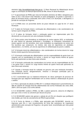 eletrônico http://brasilalfabetizado.fnde.gov.br. O Plano Plurianual de Alfabetização deverá
seguir as orientações do Manual Operacional do PBA, Anexo IV desta Resolução.

§ 1º A apresentação do PPAlfa (por meio do formulário eletrônico do SBA) é obrigatória para
todos os EEx e nele devem estar indicadas as ações pedagógicas, de gestão e supervisão, o
plano de formação inicial e continuada, bem como a meta a ser alcançada, a abrangência, o
período de execução do Programa.

§ 2º O PPAlfa deve ser preenchido dentro do prazo indicado no caput do Art. 6º desta
Resolução.

§ 3º O plano de formação inicial e continuada dos alfabetizadores e dos coordenadores de
turmas é parte integrante do PPAlfa.

§ 4º O plano de formação inicial e continuada poderá ser implementado pelo EEx
diretamente ou em parceria com uma instituição formadora.

§ 5º Serão aceitas como formadoras as instituições de ensino superior (IES), as instituições
da rede federal de educação profissional e tecnológica, as instituições comunitárias de
ensino superior sem fins lucrativos, bem como instituições ou organizações de ensino sem
fins lucrativos que comprovem, no mínimo, dois anos de experiência em atividades
educacionais e, no mínimo, um ano de experiência em alfabetização de jovens e adultos.

§ 6º A formação inicial dos alfabetizadores e dos coordenadores de turmas deverá ter carga
horária mínima quarenta horas presenciais.

§ 7º A formação continuada dos alfabetizadores será de responsabilidade do gestor local, em
conjunto com os coordenadores de turmas, e deverá ter carga horária mínima de quatro
horas-aula quinzenais ou duas horas-aula semanais.

§ 8º A formação continuada dos coordenadores de turmas será de responsabilidade do EEx
e do gestor local, e deverá ter carga horária mínima de quatro horas-aula quinzenais ou
duas horas-aula semanais.

§ 9º Quando a formação inicial for realizada em parceria com uma instituição formadora,
esta instituição deverá, obrigatoriamente, ministrar a formação continuada para os
coordenadores de turmas.

§ 10 É recomendável que os tradutores-intérpretes de Libras participem do processo de
formação para que adquiram familiaridade com os temas relativos à alfabetização de jovens
e adultos.

§ 11 Para a aprovação da adesão ao PBA 2011 é condição indispensável o preenchimento no
SBA do relatório de situação final dos alfabetizandos das turmas finalizadas dos ciclos 2008,
2009 e 2010 aos quais o EEx tenha aderido.

§ 12 A SECADI/MEC avaliará o PPAlfa, via SBA, e poderá aprová-lo, colocá-lo em diligência
para que o EEx o revise ou cancelá-lo por decurso de prazo.

§ 13 A SECADI/MEC poderá não aprovar a adesão de um EEx em situações que justifiquem
esta medida, por meio do cancelamento do PPALFA apresentado.

§ 14 O Termo de Adesão e o PPAlfa, após aprovados pela SECADI/MEC, deverão ser
impressos pelo EEx e, com reconhecimento de firma das assinaturas do responsável
administrativo pela execução do Programa e do gestor local, encaminhados por meio postal
para o endereço:
                                                                                           7
 