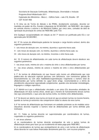 Secretaria de Educação Continuada, Alfabetização, Diversidade e Inclusão
     Programa Brasil Alfabetizado 2011
     Esplanada dos Ministérios - Bloco L - Edifício Sede – sala 218, Brasília - DF
     CEP 70.047-900

§ 15 Uma via do Termo de Adesão e do PPAlfa, devidamente assinadas, deverão ser
mantidas em poder do EEx, ficando à disposição da SECADI/MEC, do FNDE/MEC, dos órgãos
de controle interno e externo e do Ministério Público, por cinco anos, contados da data de
aprovação da prestação de contas do FNDE/MEC pelo TCU.

§16 Qualquer excepcionalidade em relação ao Art 7º deverá ser justificada pelo EEx e ser
apreciada pela SECADI/MEC.

Art. 9º Os cursos de alfabetização poderão ter duração e carga horária variável, dentro dos
seguintes parâmetros:
I - seis meses de duração com, no mínimo, duzentas e quarenta horas-aula;
II - sete meses de duração com, no mínimo, duzentas e oitenta horas-aula; ou
III - oito meses de duração com, no mínimo, trezentas e vinte horas-aula.

Art. 10. O número de alfabetizandos em cada turma de alfabetização deverá obedecer aos
seguintes parâmetros:
I - nas áreas rurais, mínimo de sete e máximo de vinte e cinco alfabetizandos por turma;
II - nas áreas urbanas, mínimo de catorze e máximo de vinte e cinco alfabetizandos por
turma.

§ 1º As turmas de alfabetização em que houver pelo menos um alfabetizando que seja
público-alvo da educação especial (pessoas com deficiência, com transtornos globais do
desenvolvimento ou com altas habilidades/superdotação) respeitarão o número total de
alfabetizandos por turma definido no caput deste artigo, recomendando-se a oferta do
atendimento educacional especializado complementar, quando esta demandar metodologias,
linguagens e códigos específicos.

§ 2º Admitir-se-á que o alfabetizador vinculado a um único EEx desenvolva atividades de
alfabetização em duas turmas ativas, desde que o horário de funcionamento dessas turmas
não seja concomitante, e que uma das turmas tenha, no mínimo vinte alfabetizandos.

§ 3º Só deverá ser aberta nova turma em local em que já existam turmas no mesmo horário,
quando as turmas já existentes não comportarem todos os alunos da nova turma.

§ 4º As turmas de alfabetização que funcionam em unidades prisionais ou de medidas sócio-
educativas deverão respeitar o número total de alfabetizandos por turma definido pela
instituição.

Art. 11. Todas as turmas deverão ser supervisionadas por coordenadores de turmas,
respeitados os seguintes parâmetros:
I - em áreas urbanas:
a) os coordenadores de turmas deverão acompanhar de sete a quinze turmas de
alfabetização ativas para fazer jus ao recebimento de bolsa paga pelo FNDE/MEC;
b) os coordenadores de turmas que acompanharem de uma a seis turmas de alfabetização
ativas deverão ter suas bolsas financiadas diretamente pelo EEx, com recursos próprios;
                                                                                           8
 