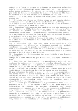 2
Artigo 2º - Todas as etapas do processo de matrícula antecipada
para o Ensino Fundamental serão realizadas pela rede estadual e
pelas redes municipais de ensino, em conjunto e articuladamente,
por meio do Sistema de Cadastro de Alunos do Estado de São Paulo,
na conformidade do que estabelece o Decreto 40.290/1995.
Artigo 3º - O processo de matrícula antecipada compreenderá as
etapas de:
I - definição dos alunos da última etapa da pré-escola pública,
candidatos à vaga no 1º ano do Ensino Fundamental público;
II - definição dos alunos oriundos do 5º ano do Ensino Fundamental
público, candidatos à vaga no 6º ano;
III - inscrição/cadastramento dos candidatos que não frequentaram
escola pública em 2015, demandantes de vagas em qualquer ano/série
do Ensino Fundamental público, inclusive na modalidade EJA,
observadas, neste caso, as disposições da Deliberação CEE 124/2014;
IV - programação conjunta da oferta de vagas em escolas estaduais
e municipais, para o ano letivo de 2016;
V - compatibilização entre a demanda e as vagas disponíveis;
VI - efetivação da matrícula dos alunos definidos e dos candidatos
cadastrados;
VII - divulgação dos resultados para alunos/candidatos e/ou
pais/responsáveis, afixando-se a listagem nominal nas unidades
escolares, em local de grande circulação e visibilidade;
VIII - cadastramento permanente de candidatos ao Ensino Fundamental
da rede pública, no decorrer do período estabelecido para a chamada
escolar e durante todo o ano de 2016;
IX - inscrição por deslocamento, por transferência e por intenção
de transferência.
Artigo 4º - Para efeito do que dispõe esta resolução, entende-se
por:
I - Inscrição por Deslocamento - o procedimento utilizado para
registro da solicitação de mudança de escola, efetuada por aluno
com matrícula ativa em escola pública, inclusive na modalidade EJA,
antes do início do ano letivo, podendo ocorrer:
a) por alteração de endereço residencial, quando essa alteração
inviabilizar a permanência do aluno na mesma unidade escolar;
b) por interesse do próprio aluno, ou de seus pais/responsáveis,
não sendo necessário haver mudança de endereço para se efetivar a
inscrição na escola pretendida, sendo que, mesmo se efetivando a
inscrição, o aluno deverá permanecer frequente na escola de origem,
aguardando a comunicação, pela escola de destino, sobre a
disponibilidade da vaga solicitada;
II - Inscrição por Transferência - o procedimento semelhante ao
previsto na alínea “a” do inciso I deste artigo, para registro da
solicitação de mudança de escola, revestida das mesmas
características, exceto no que se refere ao momento da solicitação,
que, neste caso, se verifica após o início do ano letivo;
III - Inscrição por Intenção de Transferência - o procedimento
semelhante ao previsto na alínea “b” do inciso I deste artigo, para
registro da solicitação de mudança de escola, revestida das mesmas
características, exceto no que se refere ao momento da solicitação,
que, neste caso, se verifica após o início do ano letivo.
 