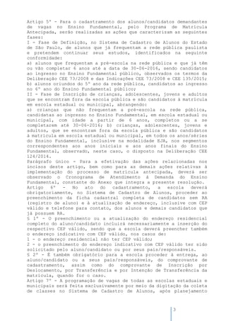 3
Artigo 5º - Para o cadastramento dos alunos/candidatos demandantes
de vagas no Ensino Fundamental, pelo Programa de Matrícula
Antecipada, serão realizadas as ações que caracterizam as seguintes
fases:
I - Fase de Definição, no Sistema de Cadastro de Alunos do Estado
de São Paulo, de alunos que já frequentam a rede pública paulista
e pretendem continuar seus estudos, identificados na seguinte
conformidade:
a) alunos que frequentam a pré-escola na rede pública e que já têm
ou vão completar 6 anos até a data de 30-06-2016, sendo candidatos
ao ingresso no Ensino Fundamental público, observados os termos da
Deliberação CEE 73/2008 e das Indicações CEE 73/2008 e CEE 135/2015;
b) alunos oriundos do 5º ano da rede pública, candidatos ao ingresso
no 6º ano do Ensino Fundamental público;
II - Fase de Inscrição de crianças, adolescentes, jovens e adultos
que se encontram fora da escola pública e são candidatos à matrícula
em escola estadual ou municipal, abrangendo:
a) crianças que não frequentam a pré-escola na rede pública,
candidatas ao ingresso no Ensino Fundamental, em escola estadual ou
municipal, com idade a partir de 6 anos, completos ou a se
completarem até 30-06-2016; b) crianças, adolescentes, jovens e
adultos, que se encontram fora da escola pública e são candidatos
à matrícula em escola estadual ou municipal, em todos os anos/séries
do Ensino Fundamental, inclusive na modalidade EJA, nos segmentos
correspondentes aos anos iniciais e aos anos finais do Ensino
Fundamental, observado, neste caso, o disposto na Deliberação CEE
124/2014.
Parágrafo único - Para a efetivação das ações relacionadas nos
incisos deste artigo, bem como para as demais ações relativas à
implementação do processo de matrícula antecipada, deverá ser
observado o Cronograma de Atendimento à Demanda do Ensino
Fundamental, constante do Anexo que integra a presente resolução.
Artigo 6º - No ato do cadastramento, a escola deverá
obrigatoriamente, no Sistema de Cadastro de Alunos, proceder ao
preenchimento da ficha cadastral completa de candidatos sem RA
(registro de aluno) e à atualização de endereço, inclusive com CEP
válido e telefone para contato, dos alunos e demais candidatos que
já possuem RA.
§ 1º - O preenchimento ou a atualização do endereço residencial
completo do aluno/candidato incluirá necessariamente a inserção do
respectivo CEP válido, sendo que a escola deverá preencher também
o endereço indicativo com CEP válido, nos casos de:
1 - o endereço residencial não ter CEP válido;
2 - o preenchimento do endereço indicativo com CEP válido ter sido
solicitado pelo aluno/candidato ou por seus pais/responsáveis.
§ 2º - É também obrigatório para a escola proceder à entrega, ao
aluno/candidato ou a seus pais/responsáveis, do comprovante de
cadastramento, assim como do comprovante de Inscrição por
Deslocamento, por Transferência e por Intenção de Transferência da
matrícula, quando for o caso.
Artigo 7º - A programação de vagas de todas as escolas estaduais e
municipais será feita exclusivamente por meio da digitação da coleta
de classes no Sistema de Cadastro de Alunos, após planejamento
 