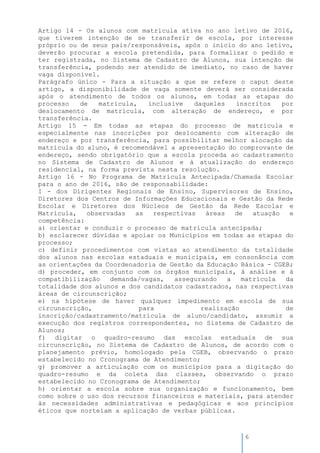 6
Artigo 14 - Os alunos com matrícula ativa no ano letivo de 2016,
que tiverem intenção de se transferir de escola, por interesse
próprio ou de seus pais/responsáveis, após o início do ano letivo,
deverão procurar a escola pretendida, para formalizar o pedido e
ter registrada, no Sistema de Cadastro de Alunos, sua intenção de
transferência, podendo ser atendido de imediato, no caso de haver
vaga disponível.
Parágrafo único - Para a situação a que se refere o caput deste
artigo, a disponibilidade de vaga somente deverá ser considerada
após o atendimento de todos os alunos, em todas as etapas do
processo de matrícula, inclusive daqueles inscritos por
deslocamento de matrícula, com alteração de endereço, e por
transferência.
Artigo 15 - Em todas as etapas do processo de matrícula e
especialmente nas inscrições por deslocamento com alteração de
endereço e por transferência, para possibilitar melhor alocação da
matrícula do aluno, é recomendável a apresentação do comprovante de
endereço, sendo obrigatório que a escola proceda ao cadastramento
no Sistema de Cadastro de Alunos e à atualização do endereço
residencial, na forma prevista nesta resolução.
Artigo 16 - No Programa de Matrícula Antecipada/Chamada Escolar
para o ano de 2016, são de responsabilidade:
I - dos Dirigentes Regionais de Ensino, Supervisores de Ensino,
Diretores dos Centros de Informações Educacionais e Gestão da Rede
Escolar e Diretores dos Núcleos de Gestão da Rede Escolar e
Matrícula, observadas as respectivas áreas de atuação e
competência:
a) orientar e conduzir o processo de matrícula antecipada;
b) esclarecer dúvidas e apoiar os Municípios em todas as etapas do
processo;
c) definir procedimentos com vistas ao atendimento da totalidade
dos alunos nas escolas estaduais e municipais, em consonância com
as orientações da Coordenadoria de Gestão da Educação Básica - CGEB;
d) proceder, em conjunto com os órgãos municipais, à análise e à
compatibilização demanda/vagas, assegurando a matrícula da
totalidade dos alunos e dos candidatos cadastrados, nas respectivas
áreas de circunscrição;
e) na hipótese de haver qualquer impedimento em escola de sua
circunscrição, para realização de
inscrição/cadastramento/matrícula de aluno/candidato, assumir a
execução dos registros correspondentes, no Sistema de Cadastro de
Alunos;
f) digitar o quadro-resumo das escolas estaduais de sua
circunscrição, no Sistema de Cadastro de Alunos, de acordo com o
planejamento prévio, homologado pela CGEB, observando o prazo
estabelecido no Cronograma de Atendimento;
g) promover a articulação com os municípios para a digitação do
quadro-resumo e da coleta das classes, observando o prazo
estabelecido no Cronograma de Atendimento;
h) orientar a escola sobre sua organização e funcionamento, bem
como sobre o uso dos recursos financeiros e materiais, para atender
às necessidades administrativas e pedagógicas e aos princípios
éticos que norteiam a aplicação de verbas públicas.
 