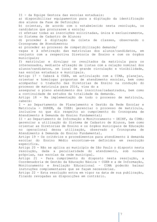 7
II - da Equipe Gestora das escolas estaduais:
a) disponibilizar equipamentos para a digitação da identificação
dos alunos da Fase de Definição;
b) orientar, de acordo com o estabelecido nesta resolução, os
candidatos que procurarem a escola;
c) efetuar todas as inscrições solicitadas, única e exclusivamente,
no Sistema de Cadastro de Alunos;
d) proceder à digitação da coleta de classes, observando o
Cronograma de Atendimento;
e) proceder ao processo de compatibilização demanda/
vagas e à efetivação das matrículas dos alunos/candidatos, em
conjunto com a respectiva Diretoria de Ensino e com os órgãos
municipais;
f) matricular e divulgar os resultados da matrícula para os
interessados, mediante afixação de listas com a relação nominal dos
alunos/candidatos, em local de grande circulação e visibilidade,
nas escolas estaduais e municipais.
Artigo 17 - Caberá à CGEB, em articulação com a CIMA, planejar,
orientar e homologar propostas de atendimento escolar, bem como
acompanhar o trabalho das Diretorias de Ensino na condução do
processo de matrícula para 2016, visa do a
assegurar o pleno atendimento dos inscritos/cadastrados, bem como
a continuidade de estudos da totalidade da demanda.
Artigo 18 - Na implementação de todo o processo de matrícula,
caberá:
I - ao Departamento de Planejamento e Gestão da Rede Escolar e
Matrícula - DGREM, da CGEB: gerenciar o processo de matrícula,
inclusive no que diz respeito ao cumprimento do Cronograma de
Atendimento à Demanda do Ensino Fundamental;
II - ao Departamento de Informação e Monitoramento - DEINF, da CIMA:
gerenciar a utilização do Sistema de Cadastro de Alunos, bem como
orientar as Diretorias de Ensino e os órgãos municipais de Educação
no operacional dessa utilização, observado o Cronograma de
Atendimento à Demanda do Ensino Fundamental.
Artigo 19 - Os critérios e procedimentos para atendimento à demanda
escolar do Ensino Médio encontram-se definidos em resolução
específica.
Artigo 20 - Não se aplica ao município de São Paulo o disposto nesta
resolução, dada a peculiaridade do atendimento, sob normas
próprias, nas escolas da rede municipal.
Artigo 21 - Para cumprimento do disposto nesta resolução, a
Coordenadoria de Gestão da Educação Básica - CGEB e a de Informação,
Monitoramento e Avaliação Educacional – CIMA poderão baixar
instruções complementares que se façam necessárias.
Artigo 22 - Esta resolução entra em vigor na data de sua publicação,
ficando revogadas as disposições em contrário.
 