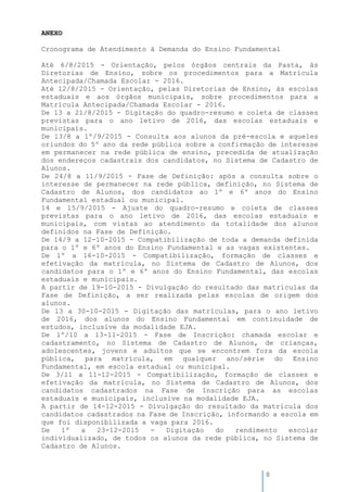 8
ANEXO
Cronograma de Atendimento à Demanda do Ensino Fundamental
Até 6/8/2015 - Orientação, pelos órgãos centrais da Pasta, às
Diretorias de Ensino, sobre os procedimentos para a Matrícula
Antecipada/Chamada Escolar - 2016.
Até 12/8/2015 - Orientação, pelas Diretorias de Ensino, às escolas
estaduais e aos órgãos municipais, sobre procedimentos para a
Matrícula Antecipada/Chamada Escolar - 2016.
De 13 a 21/8/2015 - Digitação do quadro-resumo e coleta de classes
previstas para o ano letivo de 2016, das escolas estaduais e
municipais.
De 13/8 a 1º/9/2015 - Consulta aos alunos da pré-escola e aqueles
oriundos do 5º ano da rede pública sobre a confirmação de interesse
em permanecer na rede pública de ensino, precedida de atualização
dos endereços cadastrais dos candidatos, no Sistema de Cadastro de
Alunos.
De 24/8 a 11/9/2015 - Fase de Definição: após a consulta sobre o
interesse de permanecer na rede pública, definição, no Sistema de
Cadastro de Alunos, dos candidatos ao 1º e 6º anos do Ensino
Fundamental estadual ou municipal.
14 e 15/9/2015 - Ajuste do quadro-resumo e coleta de classes
previstas para o ano letivo de 2016, das escolas estaduais e
municipais, com vistas ao atendimento da totalidade dos alunos
definidos na Fase de Definição.
De 14/9 a 12-10-2015 - Compatibilização de toda a demanda definida
para o 1º e 6º anos do Ensino Fundamental e as vagas existentes.
De 1º a 16-10-2015 - Compatibilização, formação de classes e
efetivação da matrícula, no Sistema de Cadastro de Alunos, dos
candidatos para o 1º e 6º anos do Ensino Fundamental, das escolas
estaduais e municipais.
A partir de 19-10-2015 - Divulgação do resultado das matrículas da
Fase de Definição, a ser realizada pelas escolas de origem dos
alunos.
De 13 a 30-10-2015 - Digitação das matrículas, para o ano letivo
de 2016, dos alunos do Ensino Fundamental em continuidade de
estudos, inclusive da modalidade EJA.
De 1º/10 a 13-11-2015 - Fase de Inscrição: chamada escolar e
cadastramento, no Sistema de Cadastro de Alunos, de crianças,
adolescentes, jovens e adultos que se encontrem fora da escola
pública, para matrícula, em qualquer ano/série do Ensino
Fundamental, em escola estadual ou municipal.
De 3/11 a 11-12-2015 - Compatibilização, formação de classes e
efetivação da matrícula, no Sistema de Cadastro de Alunos, dos
candidatos cadastrados na Fase de Inscrição para as escolas
estaduais e municipais, inclusive na modalidade EJA.
A partir de 14-12-2015 - Divulgação do resultado da matrícula dos
candidatos cadastrados na Fase de Inscrição, informando a escola em
que foi disponibilizada a vaga para 2016.
De 1º a 23-12-2015 - Digitação do rendimento escolar
individualizado, de todos os alunos da rede pública, no Sistema de
Cadastro de Alunos.
 