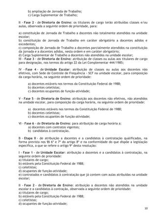 10
b) ampliação de Jornada de Trabalho;
c) Carga Suplementar de Trabalho;
II - Fase 2 - de Diretoria de Ensino: os titulares de cargo terão atribuídas classes e/ou
aulas, observada a seguinte ordem de prioridade, para:
a) constituição de Jornada de Trabalho a docentes não totalmente atendidos na unidade
escolar;
b) constituição de Jornada de Trabalho em caráter obrigatório a docentes adidos e
excedentes;
c) composição de Jornada de Trabalho a docentes parcialmente atendidos na constituição
da jornada e a docentes adidos, nesta ordem e em caráter obrigatório;
d) Carga Suplementar de Trabalho a docentes não atendidos na unidade escolar;
III - Fase 3 - de Diretoria de Ensino: atribuição de classes ou aulas aos titulares de cargo
para designação, nos termos do artigo 22 da Lei Complementar 444/1985;
IV - Fase 4 - de Unidade Escolar: atribuição de classes ou aulas aos docentes não
efetivos, com Sede de Controle de Frequência - SCF na unidade escolar, para composição
da carga horária, na seguinte ordem de prioridade:
a) docentes estáveis nos termos da Constituição Federal de 1988;
b) docentes celetistas;
c) docentes ocupantes de função-atividade;
V - Fase 5 - de Diretoria de Ensino: atribuição aos docentes não efetivos, não atendidos
na unidade escolar, para composição da carga horária, na seguinte ordem de prioridade:
a) docentes estáveis nos termos da Constituição Federal de 1988;
b) docentes celetistas;
c) docentes ocupantes de função-atividade;
VI - Fase 6 - de Diretoria de Ensino: para atribuição de carga horária a:
a) docentes com contratos vigentes;
b) candidatos à contratação.
B - Etapa II - de atribuição a docentes e a candidatos à contratação qualificados, na
forma prevista nos §§ 6º e 7º do artigo 8º e na conformidade do que dispõe a legislação
especifica, a que se refere o artigo 9º desta resolução:
I - Fase 1 - de Unidade Escolar: atribuição a docentes e a candidatos à contratação, na
seguinte ordem de prioridade:
a) titulares de cargo;
b) estáveis pela Constituição Federal de 1988;
c) celetistas;
d) ocupantes de função-atividade;
e) contratados e candidatos à contratação que já contem com aulas atribuídas na unidade
escolar;
II - Fase 2 - de Diretoria de Ensino: atribuição a docentes não atendidos na unidade
escolar e a candidatos à contração, observada a seguinte ordem de prioridade:
a) titulares de cargo;
b) estáveis pela Constituição Federal de 1988;
c) celetistas;
d) ocupantes de função-atividade;
 