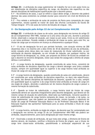 13
Artigo 21 - A atribuição da carga suplementar de trabalho far-se-á com aulas livres ou
em substituição da disciplina específica do cargo, da disciplina não específica ou das
demais disciplinas de habilitações/qualificações que o docente possua.
§ 1º - Na existência de aulas, a que se refere o caput deste artigo, o docente não poderá
declinar das aulas existentes na unidade escolar para concorrer em nível de Diretoria de
Ensino.
§ 2º - Fica vedada a atribuição de aulas de projetos da Pasta para composição de carga
suplementar, exceto quando se tratar de aulas das oficinas curriculares da Escola de
Tempo Integral - ETI e de aulas do Centro de Estudos de Línguas - CEL.
X - Da Designação pelo Artigo 22 da Lei Complementar 444/85
Artigo 22 - A atribuição de classe ou de aulas, para designação nos termos do artigo 22
da Lei Complementar 444/1985, realizar-se-á uma única vez por ano, durante o processo
inicial, observado o campo de atuação, por classe ou por aulas, livres ou em substituição
a um único professor, ficando vedada a atribuição de classe ou aulas, para este fim, ao
titular de cargo que se encontre em licença ou afastamento a qualquer título.
§ 1º - O ato de designação far-se-á por período fechado, com duração mínima de 200
(duzentos) dias e no máximo até a data limite de 30 de dezembro do ano da atribuição,
sendo cessada antes dessa data nos casos de reassunção do titular substituído, ou por
solicitação do docente designado, ou em virtude de redução, por qualquer motivo, da
carga horária da designação, ou, ainda, por proposta do Diretor de Escola da unidade em
que o docente se encontra designado, neste caso sendo-lhe assegurado o direito de ampla
defesa e contraditório.
§ 2º - A carga horária da designação, quando constituída de aulas livres, consistirá de
aulas atribuídas da disciplina específica do cargo e deverá abranger uma única unidade
escolar, sempre em quantidade igual ou superior à da carga horária total atribuída ao
titular de cargo em seu órgão de origem.
§ 3º - A carga horária da designação, quando constituída de aulas em substituição, deverá
ser constituída por aulas atribuídas da disciplina específica, ou da(s) não específica(s),
ou, ainda, das demais disciplinas da habilitação do docente, quando for o caso, sempre
em quantidade igual ou superior à da carga horária total atribuída ao titular de cargo em
seu órgão de origem, devendo o substituto ser de mesma disciplina do cargo e possuir a
mesma formação do substituído.
§ 4º - Quando se tratar de substituição, a carga horária total do titular de cargo
substituído deverá ser assumida integralmente pelo docente designado, que deverá ser do
mesmo campo de atuação do substituído, observada sua habilitação, inclusive quando se
tratar de substituição de carga horária composta de classe, na jornada, e de aulas, na
carga suplementar, que não poderá ser desmembrada, exceto quando o substituto do
titular de cargo de Professor Educação Básica I ou de Professor Educação Básica II de
Educação Especial não apresentar habilitação para as aulas atribuídas a título de carga
suplementar.
§ 5º - A carga horária, atribuída no órgão de origem, do docente que for contemplado com
a designação nos termos do artigo 22 da Lei Complementar 444/1985 não poderá ser
atribuída, sequencialmente, para outra designação por esse mesmo artigo.
§ 6º - Encerrada a sessão de atribuição, de que trata este artigo, a Diretoria de Ensino de
destino deverá, de imediato, notificar a Diretoria de Ensino de origem, que o titular de
cargo teve classe/aulas atribuídas, possibilitando a atribuição sequencial de sua
 