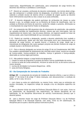 14
classe/aulas, disponibilizadas em substituição, para composição de carga horária dos
docentes não efetivos e candidatos à contratação.
§ 7º - Deverá ser anulada a atribuição do docente contemplado, nos termos deste artigo,
que não comparecer à unidade escolar da designação, no primeiro dia de sua vigência,
cabendo à unidade escolar de destino oficiar à unidade de origem quanto ao docente
haver efetivamente assumido ou não a classe ou as aulas atribuídas.
§ 8º - O docente designado não poderá participar de atribuições de classes ou aulas
durante o ano, na unidade escolar ou na Diretoria de Ensino de classificação, nem na
unidade ou Diretoria de Ensino de exercício, sendo-lhe vedado o aumento, diminuição ou
a recomposição da carga horária fixada na designação.
§ 9º - Na composição dos 200 (duzentos) dias de afastamento do substituído, não poderão
ser somados períodos de impedimentos diversos, mesmo que sem interrupção, nem de
impedimentos de mesmo teor, mas de prazos distintos, em especial quando se tratar de
licença-saúde, pela imprevisibilidade de sua concessão e manutenção.
§ 10 - Poderá ser mantida a designação, quando o docente substituído tiver mudado o
motivo da substituição, desde que não haja interrupção entre seus afastamentos nem
alteração de carga horária, ou quando ocorrer a vacância do cargo, desde que a
manutenção da designação não cause qualquer prejuízo aos demais titulares de cargo da
unidade escolar e da Diretoria de Ensino.
§ 11 - Para o docente designado nos termos do artigo 22 da Lei Complementar 444/1985,
fica vedada a possibilidade de afastamento das referidas aulas/classe, exceto em situação
de licença-saúde, licença-acidente de trabalho, licença à gestante e licença-adoção,
observadas as normas legais pertinentes.
§ 12 - Não poderão integrar a carga horária da designação:
1 - classes ou aulas de programas e projetos da Pasta e outras modalidades de ensino;
2 - turmas ou aulas de cursos semestrais, inclusive as aulas da EJA, ou de outros cursos de
menor duração;
3 - turmas de Atividades Curriculares Desportivas - ACDs;
4 - aulas de Ensino Religioso.
XI - Da Composição de Jornada de Trabalho
Artigo 23 - A composição da jornada de trabalho do docente efetivo, a que se refere a
alínea “c” do inciso II do artigo 17 desta resolução, sem descaracterizar a condição de
adido, se for o caso, far-se-á:
I - com classe ou aulas em substituição, ou mesmo livres, neste caso se existentes em
escolas vinculadas, no respectivo campo de atuação e/ou na disciplina específica do
cargo;
II - para o docente titular de cargo de Professor Educação Básica II: com aulas, livres ou
em substituição, de disciplina(s) não específica(s), de demais disciplinas de sua
habilitação, ou de disciplinas decorrentes de outra(s) licenciatura(s) plena(s) que o
docente possua;
III - para o docente titular de cargo de Professor Educação Básica I ou de Professor
Educação Básica II de Educação Especial: com aulas, livres ou em substituição, de
disciplinas para as quais o docente possua licenciatura plena;
 
