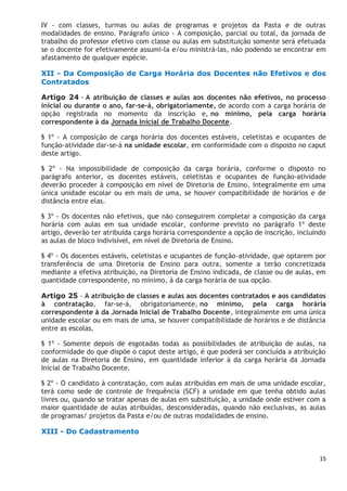 15
IV - com classes, turmas ou aulas de programas e projetos da Pasta e de outras
modalidades de ensino. Parágrafo único - A composição, parcial ou total, da jornada de
trabalho do professor efetivo com classe ou aulas em substituição somente será efetuada
se o docente for efetivamente assumi-la e/ou ministrá-las, não podendo se encontrar em
afastamento de qualquer espécie.
XII - Da Composição de Carga Horária dos Docentes não Efetivos e dos
Contratados
Artigo 24 - A atribuição de classes e aulas aos docentes não efetivos, no processo
inicial ou durante o ano, far-se-á, obrigatoriamente, de acordo com a carga horária de
opção registrada no momento da inscrição e, no mínimo, pela carga horária
correspondente à da Jornada Inicial de Trabalho Docente.
§ 1º - A composição de carga horária dos docentes estáveis, celetistas e ocupantes de
função-atividade dar-se-á na unidade escolar, em conformidade com o disposto no caput
deste artigo.
§ 2º - Na impossibilidade de composição da carga horária, conforme o disposto no
parágrafo anterior, os docentes estáveis, celetistas e ocupantes de função-atividade
deverão proceder à composição em nível de Diretoria de Ensino, integralmente em uma
única unidade escolar ou em mais de uma, se houver compatibilidade de horários e de
distância entre elas.
§ 3º - Os docentes não efetivos, que não conseguirem completar a composição da carga
horária com aulas em sua unidade escolar, conforme previsto no parágrafo 1º deste
artigo, deverão ter atribuída carga horária correspondente a opção de inscrição, incluindo
as aulas de bloco indivisível, em nível de Diretoria de Ensino.
§ 4º - Os docentes estáveis, celetistas e ocupantes de função-atividade, que optarem por
transferência de uma Diretoria de Ensino para outra, somente a terão concretizada
mediante a efetiva atribuição, na Diretoria de Ensino indicada, de classe ou de aulas, em
quantidade correspondente, no mínimo, à da carga horária de sua opção.
Artigo 25 - A atribuição de classes e aulas aos docentes contratados e aos candidatos
à contratação, far-se-á, obrigatoriamente, no mínimo, pela carga horária
correspondente à da Jornada Inicial de Trabalho Docente, integralmente em uma única
unidade escolar ou em mais de uma, se houver compatibilidade de horários e de distância
entre as escolas.
§ 1º - Somente depois de esgotadas todas as possibilidades de atribuição de aulas, na
conformidade do que dispõe o caput deste artigo, é que poderá ser concluída a atribuição
de aulas na Diretoria de Ensino, em quantidade inferior à da carga horária da Jornada
Inicial de Trabalho Docente.
§ 2º - O candidato à contratação, com aulas atribuídas em mais de uma unidade escolar,
terá como sede de controle de frequência (SCF) a unidade em que tenha obtido aulas
livres ou, quando se tratar apenas de aulas em substituição, a unidade onde estiver com a
maior quantidade de aulas atribuídas, desconsideradas, quando não exclusivas, as aulas
de programas/ projetos da Pasta e/ou de outras modalidades de ensino.
XIII - Do Cadastramento
 
