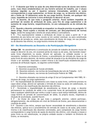 19
§ 12 - O docente que faltar às aulas de uma determinada turma de alunos sem motivo
justo, no(s) dia(s) estabelecido(s) em seu horário semanal de trabalho, por 2 (duas)
semanas seguidas ou por 4 (quatro) semanas interpoladas, perderá as aulas
correspondentes à carga suplementar, se titular de cargo, ou, se docente não efetivo,
até o limite de 19 (dezenove) aulas de sua carga horária, ficando, em qualquer dos
casos, impedido de concorrer à nova atribuição no decorrer do ano.
§ 13 - O docente, de que trata o parágrafo anterior, ficará também impedido de
participar de sessões de atribuição de aulas, para fins de carga suplementar e de
aumento de carga horária, respectivamente, no ano subsequente ao da retirada das
aulas.
§ 14 - Quando o docente contratado se enquadrar na situação prevista no parágrafo 12
deste artigo, ficará sujeito a rescisão de contrato, por descumprimento de normas
legais, sendo-lhe assegurado o direito de ampla defesa e contraditório.
§ 15 - Fica expressamente vedada a atribuição de classe ou aulas a partir de 1º de
dezembro do ano letivo em curso, exceto se em caráter eventual, ou para constituição
obrigatória de jornada ou, ainda, para atendimento do titular de cargo, em sua jornada,
ou do docente não efetivo, na carga horária mínima de trabalho.
XV - Do Atendimento ao Docente e da Participação Obrigatória
Artigo 28 - No atendimento à constituição da jornada de trabalho do docente titular de
cargo no decorrer do ano, em ocasional perda da classe ou de aulas, não havendo classe/
aulas livres disponíveis na escola, deverá ser aplicado, na unidade escolar e, se
necessário, também na Diretoria de Ensino, o procedimento de retirada de classe ou de
aulas livres de outro docente, do mesmo campo de atuação e/ou da disciplina do cargo do
titular a ser atendido, observada a ordem inversa à da classificação estabelecida para o
processo de atribuição regular, na seguinte conformidade:
I - Docentes contratados;
II - Docentes ocupantes de função-atividade;
III - Docentes estáveis, nos termos da Consolidação das Leis do Trabalho - CLT;
IV - Docentes estáveis, nos termos da Constituição Federal de 1988;
V - Docentes afastados nos termos do artigo 22 da Lei Complementar 444/1985; VI -
titulares de cargo, na carga suplementar.
§ 1º - Na impossibilidade de atendimento com classe ou aulas livres, conforme previsto no
caput deste artigo, deverá ser aplicada a retirada de classe ou aulas em substituição, na
ordem inversa à da classificação dos docentes não efetivos.
§ 2º - Persistindo a impossibilidade do atendimento ao titular de cargo, o docente
permanecerá na condição de adido e/ou cumprindo horas de permanência, assumindo
toda e qualquer substituição que venha a surgir e para a qual esteja habilitado, dentro da
carga horária da jornada de caracterização de adido, na própria escola, respeitada a
situação de acumulação, quando houver.
§ 3º - Ao titular de cargo, de que trata o parágrafo anterior, caberá participar,
obrigatoriamente, das atribuições em nível de Diretoria de Ensino, para descaracterizar a
condição de adido.
§ 4º - Durante o ano letivo, sempre que houver necessidade de atendimento a docentes
não efetivos, aplicar-se-á o procedimento de retirada de classe ou de aulas, pela ordem
inversa à da classificação dos docentes contratados, para composição da carga horária
correspondente à carga horária de opção do docente não efetivo, com relação a classes e
aulas livres ou em substituição, na própria unidade escolar e também na Diretoria de
Ensino, se necessário.
 