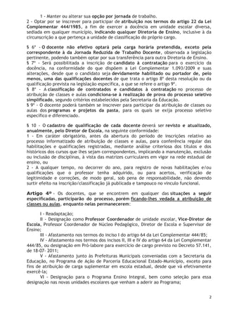 2
1 - Manter ou alterar sua opção por jornada de trabalho.
2 - Optar por se inscrever para participar de atribuição nos termos do artigo 22 da Lei
Complementar 444/1985, a fim de exercer a docência em unidade escolar diversa,
sediada em qualquer município, indicando qualquer Diretoria de Ensino, inclusive à da
circunscrição a que pertença a unidade de classificação do próprio cargo.
§ 6º - O docente não efetivo optará pela carga horária pretendida, exceto pela
correspondente à da Jornada Reduzida de Trabalho Docente, observada a legislação
pertinente, podendo também optar por sua transferência para outra Diretoria de Ensino.
§ 7º - Será possibilitada a inscrição de candidato à contratação para o exercício da
docência, na conformidade do que dispõem a Lei Complementar 1.093/2009 e suas
alterações, desde que o candidato seja devidamente habilitado ou portador de, pelo
menos, uma das qualificações docentes de que trata o artigo 8º desta resolução ou da
qualificação prevista na legislação específica, a que se refere o artigo 9º.
§ 8º - A classificação de contratados e candidatos à contratação no processo de
atribuição de classes e aulas condiciona-se à realização de prova do processo seletivo
simplificado, segundo critérios estabelecidos pela Secretaria da Educação.
§ 9º - O docente poderá também se inscrever para participar da atribuição de classes ou
aulas dos programas e projetos da pasta, para os quais se exija processo seletivo
específico e diferenciado.
§ 10 - O cadastro de qualificação de cada docente deverá ser revisto e atualizado,
anualmente, pelo Diretor de Escola, na seguinte conformidade:
1 - Em caráter obrigatório, antes da abertura do período de inscrições relativo ao
processo informatizado de atribuição de classes e aulas, para conferência regular das
habilitações e qualificações registradas, mediante análise criteriosa dos títulos e dos
históricos dos cursos que lhes sejam correspondentes, implicando a manutenção, exclusão
ou inclusão de disciplinas, à vista das matrizes curriculares em vigor na rede estadual de
ensino, ou
2 - A qualquer tempo, no decorrer do ano, para registro de novas habilitações e/ou
qualificações que o professor tenha adquirido, ou para acertos, verificação de
legitimidade e correções, de modo geral, sob pena de responsabilidade, não devendo
surtir efeito na inscrição/classificação já publicada e tampouco no vinculo funcional.
Artigo 4º - Os docentes, que se encontrem em qualquer das situações a seguir
especificadas, participarão do processo, porém ficando-lhes vedada a atribuição de
classes ou aulas, enquanto nelas permanecerem:
I - Readaptação;
II - Designação como Professor Coordenador de unidade escolar, Vice-Diretor de
Escola, Professor Coordenador de Núcleo Pedagógico, Diretor de Escola e Supervisor de
Ensino;
III - Afastamento nos termos do inciso I do artigo 64 da Lei Complementar 444/85;
IV - Afastamento nos termos dos incisos II, III e IV do artigo 64 da Lei Complementar
444/85, ou designação em Pró-labore para exercício de cargo previsto no Decreto 57.141,
de 18-07- 2011;
V - Afastamento junto às Prefeituras Municipais conveniadas com a Secretaria da
Educação, no Programa de Ação de Parceria Educacional Estado-Município, exceto para
fins de atribuição de carga suplementar em escola estadual, desde que vá efetivamente
exercê-la;
VI - Designação para o Programa Ensino Integral, bem como seleção para essa
designação nas novas unidades escolares que venham a aderir ao Programa;
 