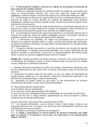 21
§ 1º - É expressamente vedado o exercício em regime de acumulação remunerada de
dois contratos de trabalho docente.
§ 2º - Poderá ser celebrado contrato de trabalho docente em regime de acumulação com
cargo ou função-atividade docente, bem como com cargo das classes de suporte
pedagógico, conforme dispõe o inciso XVI do artigo 37 da Constituição Federal de 1988.
§ 3º - A acumulação do exercício de cargo/função docente ou contratação docente com o
exercício de cargo ou função docente em situação de designação como Professor
Coordenador, quando numa mesma unidade escolar, somente será possível quando forem
distintos os níveis de ensino.
§ 4º - A acumulação do exercício de cargo/função docente ou contratação docente com o
exercício de cargo ou função docente em situação de designação como Vice-Diretor de
Escola somente será possível quando forem distintas as unidades escolares.
§ 5º - A acumulação do exercício de cargo/função docente ou contratação docente com o
exercício de cargo das classes de suporte pedagógico somente será possível quando as
unidades escolares e/ou os setores de trabalho forem distintos.
§ 6º - A contratação do candidato, em regime de acumulação com o exercício da
docência, no campo de atuação relativo a aulas, somente será possível após atribuição,
no exercício referente à docência, de carga horária correspondente à da Jornada Integral
de Trabalho Docente.
§ 7º - O superior imediato que permitir o exercício do docente, em situação de ingresso
ou de contratação, no segundo cargo/função-atividade, sem a prévia publicação de ato
decisório favorável à acumulação, arcará com as responsabilidades decorrentes deste
ilícito, inclusive as relativas a pagamento pelo exercício irregular.
Artigo 32 - Compete ao Diretor de Escola autorizar o exercício, bem como providenciar
a contratação do candidato a quem se tenha atribuído classe ou aulas em sua unidade
escolar, desde que o profissional apresente:
I - Atestado admissional expedido por médico do trabalho, devidamente registrado, para
fins de comprovação de boa saúde física e mental, declarando-o apto ao exercício da
docência;
II - Declaração de próprio punho de que estará, ou não, em regime de acumulação de
cargos/funções, sendo que, em caso positivo, deverá ser previamente publicado o ato
decisório de acumulação legal, se assim caracterizada;
III - declaração de próprio punho de que possui ou não antecedentes de processo
administrativo disciplinar no qual tenha sofrido penalidades;
IV - Documentos pessoais comprovando:
a) ser brasileiro nato ou naturalizado;
b) ser maior de 18 anos (apresentação de RG original);
c) estar em dia com as obrigações militares (apresentação de certificado de reservista);
d) estar em dia com a Justiça Eleitoral (apresentação de título de eleitor e últimos
comprovantes de votação/justificação);
e) estar cadastrado como pessoa física (apresentação de CPF).
§ 1º - No atestado admissional, a que se refere o inciso I deste artigo, a data de sua
expedição deverá ser de, no máximo, até 30 (trinta) dias imediatamente anteriores à da
celebração do contrato de trabalho.
§ 2º - É vedada a contratação temporária de estrangeiros.
§ 3º - É vedada a permanência no serviço público de docente contratado com idade
igual ou superior a 75 (setenta e cinco) anos, em observância à Lei Complementar
federal 152/2015.
 