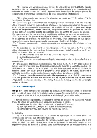 3
VII - Licença sem vencimentos, nos termos do artigo 202 da Lei 10.261/68, vigente
no primeiro dia do período de atribuição ou com autorização para gozo dessa licença já
publicada no Diário Oficial do Estado, apresentando declaração de próprio punho do
compromisso de iniciar sua fruição dentro do prazo legalmente estabelecido;
VIII - afastamento nos termos do disposto no parágrafo 22 do artigo 126 da
Constituição Estadual/1989.
§ 1º - Os docentes que se encontrem nas situações previstas nos incisos II, III, IV e VI deste
artigo, enquanto estiverem designados ou afastados, mesmo não participando do processo
de atribuição, permanecerão classificados na unidade escolar de origem, com carga
horária de 40 (quarenta) horas semanais, independentemente da jornada de trabalho
em que estejam incluídos, exceto os afastados junto ao Centro de Estudos de Línguas -
CEL, neste caso sem lhes caracterizar a condição de adido ou de horas de permanência.
§ 2º - Os docentes, de que trata o parágrafo anterior, que tenham optado pela ampliação
de sua jornada de trabalho, no momento da inscrição, serão atendidos em sua opção,
independentemente da não participação no processo inicial de atribuição.
§ 3º - O disposto no parágrafo 1º deste artigo aplica-se aos docentes não efetivos, no que
couber.
§ 4º - Os docentes, que se encontrem nas situações previstas nos incisos II, IV e VI deste
artigo, não poderão ter suas designações ou afastamentos cessados no decorrer do ano
letivo, exceto nos casos de cessação:
1 - De afastamento junto ao Centro de Estudos de Línguas - CEL;
2 - A pedido do docente;
3 - Por descumprimento de normas legais, assegurado o direito de ampla defesa e
contraditório.
§ 5º - Em qualquer das situações relacionadas nos incisos II, III, IV, V e VI deste artigo, o
docente que tiver cessada sua designação/afastamento durante o ano letivo poderá, na
inexistência de classes ou de aulas para constituição ou composição de sua jornada de
trabalho, optar por atuar junto a programas e/ou projetos da Pasta, observada a
legislação específica, sendo, nesta situação, declarado na condição de adido.
§ 6º - O docente, com classe ou aulas atribuídas no processo de atribuição, que venha
a ser designado ou afastado em qualquer das situações previstas nos incisos deste
artigo, terá sua classe ou aulas, de imediato, declaradas livres, para fins de atribuição
a outro professor.
III - Da Classificação
Artigo 5º - Para participar do processo de atribuição de classes e aulas, os docentes
serão classificados em nível de Unidade Escolar e/ou de Diretoria de Ensino, observando-
se o campo de atuação, a situação funcional e a habilitação, e considerando:
I - o tempo de serviço prestado, no respectivo campo de atuação, no Magistério Público
Oficial do Estado de São Paulo, com a seguinte pontuação e limites:
a) na Unidade Escolar: 0,001 por dia, até no máximo 10 pontos;
b) no Cargo/Função: 0,005 por dia, até no máximo 50 pontos;
c) no Magistério: 0,002 por dia, até no máximo 20 pontos.
II - Os títulos:
a) para os titulares de cargo, o certificado de aprovação do concurso público de
provimento do cargo de que é titular:10 pontos;
b) para os docentes ocupantes de função-atividade, com participação, até o ano
letivo de 2013, em, pelo menos, uma prova de processo de avaliação anual, no seu
respectivo campo de atuação: 2 pontos, para os que alcançaram os índices mínimos, e 1
 
