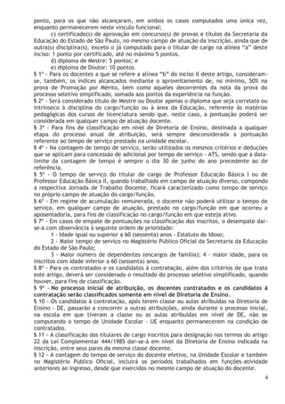 4
ponto, para os que não alcançaram, em ambos os casos computados uma única vez,
enquanto permanecerem neste vinculo funcional;
c) certificado(s) de aprovação em concurso(s) de provas e títulos da Secretaria da
Educação do Estado de São Paulo, no mesmo campo de atuação da inscrição, ainda que de
outra(s) disciplina(s), exceto o já computado para o titular de cargo na alínea “a” deste
inciso: 1 ponto por certificado, até no máximo 5 pontos.
d) diploma de Mestre: 5 pontos; e
e) diploma de Doutor: 10 pontos.
§ 1º - Para os docentes a que se refere a alínea “b” do inciso II deste artigo, consideram-
se, também, os índices alcançados mediante o aproveitamento de, no mínimo, 50% na
prova de Promoção por Mérito, bem como aqueles decorrentes da nota da prova do
processo seletivo simplificado, somada aos pontos da experiência na função.
§ 2º - Será considerado título de Mestre ou Doutor apenas o diploma que seja correlato ou
intrínseco à disciplina do cargo/função ou à área da Educação, referente às matérias
pedagógicas dos cursos de licenciatura sendo que, neste caso, a pontuação poderá ser
considerada em qualquer campo de atuação docente.
§ 3º - Para fins de classificação em nível de Diretoria de Ensino, destinada a qualquer
etapa do processo anual de atribuição, será sempre desconsiderada a pontuação
referente ao tempo de serviço prestado na unidade escolar.
§ 4º - Na contagem de tempo de serviço, serão utilizados os mesmos critérios e deduções
que se aplicam para concessão de adicional por tempo de serviço - ATS, sendo que a data-
limite da contagem de tempo é sempre o dia 30 de junho do ano precedente ao de
referência.
§ 5º - O tempo de serviço do titular de cargo de Professor Educação Básica I ou de
Professor Educação Básica II, quando trabalhado em campo de atuação diverso, compondo
a respectiva Jornada de Trabalho Docente, ficará caracterizado como tempo de serviço
no próprio campo de atuação do cargo/função.
§ 6º - Em regime de acumulação remunerada, o docente não poderá utilizar o tempo de
serviço, em qualquer campo de atuação, prestado no cargo/função em que ocorreu a
aposentadoria, para fins de classificação no cargo/função em que esteja ativo.
§ 7º - Em casos de empate de pontuações na classificação dos inscritos, o desempate dar-
se-á com observância à seguinte ordem de prioridade:
1 - Idade igual ou superior a 60 (sessenta) anos - Estatuto do Idoso;
2 - Maior tempo de serviço no Magistério Público Oficial da Secretaria da Educação
do Estado de São Paulo;
3 - Maior número de dependentes (encargos de família); 4 - maior idade, para os
inscritos com idade inferior a 60 (sessenta) anos.
§ 8º - Para os contratados e os candidatos à contratação, além dos critérios de que trata
este artigo, deverá ser considerado o resultado do processo seletivo simplificado, quando
houver, para fins de classificação.
§ 9º - No processo inicial de atribuição, os docentes contratados e os candidatos à
contratação serão classificados somente em nível de Diretoria de Ensino.
§ 10 - Os candidatos à contratação, após terem classe ou aulas atribuídas na Diretoria de
Ensino - DE, passarão a concorrer a outras atribuições, ainda durante o processo inicial,
na escola em que tiveram a classe ou as aulas atribuídas em nível de DE, não se
computando o tempo de Unidade Escolar - UE enquanto permanecerem na condição de
contratados.
§ 11 - A classificação dos titulares de cargo inscritos para designação nos termos do artigo
22 da Lei Complementar 444/1985 dar-se-á em nível da Diretoria de Ensino indicada na
inscrição, entre seus pares da mesma classe docente.
§ 12 - A contagem do tempo de serviço do docente efetivo, na Unidade Escolar e também
no Magistério Público Oficial, incluirá os períodos trabalhados em funções-atividade
anteriores ao ingresso, desde que exercidos no mesmo campo de atuação do docente.
 