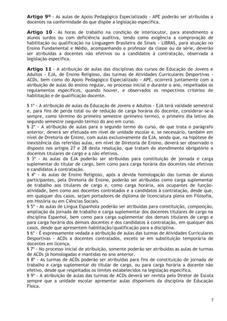 7
Artigo 9º - As aulas de Apoio Pedagógico Especializado - APE poderão ser atribuídas a
docentes na conformidade do que dispõe a legislação específica.
Artigo 10 - As horas de trabalho na condição de interlocutor, para atendimento a
alunos surdos ou com deficiência auditiva, tendo como exigência a comprovação de
habilitação ou qualificação na Linguagem Brasileira de Sinais - LIBRAS, para atuação no
Ensino Fundamental e Médio, acompanhando o professor da classe ou da série, deverão
ser atribuídas a docentes não efetivos ou a candidatos à contratação, observada a
legislação específica.
Artigo 11 - A atribuição de aulas das disciplinas dos cursos de Educação de Jovens e
Adultos - EJA, de Ensino Religioso, das turmas de Atividades Curriculares Desportivas -
ACDs, bem como do Apoio Pedagógico Especializado - APE, ocorrerá juntamente com a
atribuição de aulas do ensino regular, no processo inicial e durante o ano, respeitados os
regulamentos específicos, quando houver, e observados os respectivos critérios de
habilitação e de qualificação docente.
§ 1º - A atribuição de aulas da Educação de Jovens e Adultos - EJA terá validade semestral
e, para fins de perda total ou de redução de carga horária do docente, considerar-se-á
sempre, como término do primeiro semestre (primeiro termo), o primeiro dia letivo do
segundo semestre (segundo termo) do ano em curso.
§ 2º - A atribuição de aulas para o segundo termo do curso, de que trata o parágrafo
anterior, deverá ser efetuada em nível de unidade escolar e, se necessário, também em
nível de Diretoria de Ensino, com aulas exclusivamente da EJA, sendo que, na hipótese de
inexistência das referidas aulas, em nível de Diretoria de Ensino, deverá ser observado o
disposto nos artigos 27 e 28 desta resolução, que tratam do atendimento obrigatório a
docentes titulares de cargo e a não efetivos.
§ 3º - As aulas da EJA poderão ser atribuídas para constituição de jornada e carga
suplementar do titular de cargo, bem como para carga horária dos docentes não efetivos
e candidatos à contratação.
§ 4º - As aulas de Ensino Religioso, após a devida homologação das turmas de alunos
participantes, pela Diretoria de Ensino, poderão ser atribuídas como carga suplementar
de trabalho aos titulares de cargo e, como carga horária, aos ocupantes de função-
atividade, bem como aos docentes contratados e a candidatos à contratação, desde que,
em qualquer dos casos, sejam portadores de diploma de licenciatura plena em Filosofia,
em História ou em Ciências Sociais.
§ 5º - As aulas de Língua Espanhola poderão ser atribuídas para constituição, composição,
ampliação da jornada de trabalho e carga suplementar dos docentes titulares de cargo na
disciplina Espanhol, bem como para carga suplementar dos demais titulares de cargo e
para carga horária dos demais docentes e dos candidatos à contratação, em qualquer dos
casos, desde que apresentem habilitação/qualificação para a disciplina.
§ 6º - É expressamente vedada a atribuição de aulas das turmas de Atividades Curriculares
Desportivas - ACDs a docentes contratados, exceto se em substituição temporária de
docentes em licença.
§ 7º - No processo inicial de atribuição, somente poderão ser atribuídas as aulas de turmas
de ACDs já homologadas e mantidas no ano anterior.
§ 8º - As turmas de ACDs poderão ser atribuídas para fins de constituição de jornada de
trabalho e carga suplementar do titular de cargo, ou para carga horária a docente não
efetivo, desde que respeitados os limites estabelecidos na legislação específica.
§ 9º - A atribuição de aulas das turmas de ACDs deverá ser revista pelo Diretor de Escola
sempre que a unidade escolar apresentar aulas disponíveis da disciplina de Educação
Física.
 