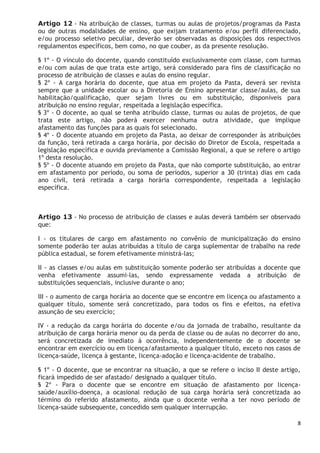8
Artigo 12 - Na atribuição de classes, turmas ou aulas de projetos/programas da Pasta
ou de outras modalidades de ensino, que exijam tratamento e/ou perfil diferenciado,
e/ou processo seletivo peculiar, deverão ser observadas as disposições dos respectivos
regulamentos específicos, bem como, no que couber, as da presente resolução.
§ 1º - O vínculo do docente, quando constituído exclusivamente com classe, com turmas
e/ou com aulas de que trata este artigo, será considerado para fins de classificação no
processo de atribuição de classes e aulas do ensino regular.
§ 2º - A carga horária do docente, que atua em projeto da Pasta, deverá ser revista
sempre que a unidade escolar ou a Diretoria de Ensino apresentar classe/aulas, de sua
habilitação/qualificação, quer sejam livres ou em substituição, disponíveis para
atribuição no ensino regular, respeitada a legislação específica.
§ 3º - O docente, ao qual se tenha atribuído classe, turmas ou aulas de projetos, de que
trata este artigo, não poderá exercer nenhuma outra atividade, que implique
afastamento das funções para as quais foi selecionado.
§ 4º - O docente atuando em projeto da Pasta, ao deixar de corresponder às atribuições
da função, terá retirada a carga horária, por decisão do Diretor de Escola, respeitada a
legislação específica e ouvida previamente a Comissão Regional, a que se refere o artigo
1º desta resolução.
§ 5º - O docente atuando em projeto da Pasta, que não comporte substituição, ao entrar
em afastamento por período, ou soma de períodos, superior a 30 (trinta) dias em cada
ano civil, terá retirada a carga horária correspondente, respeitada a legislação
específica.
Artigo 13 - No processo de atribuição de classes e aulas deverá também ser observado
que:
I - os titulares de cargo em afastamento no convênio de municipalização do ensino
somente poderão ter aulas atribuídas a título de carga suplementar de trabalho na rede
pública estadual, se forem efetivamente ministrá-las;
II - as classes e/ou aulas em substituição somente poderão ser atribuídas a docente que
venha efetivamente assumi-las, sendo expressamente vedada a atribuição de
substituições sequenciais, inclusive durante o ano;
III - o aumento de carga horária ao docente que se encontre em licença ou afastamento a
qualquer título, somente será concretizado, para todos os fins e efeitos, na efetiva
assunção de seu exercício;
IV - a redução da carga horária do docente e/ou da jornada de trabalho, resultante da
atribuição de carga horária menor ou da perda de classe ou de aulas no decorrer do ano,
será concretizada de imediato à ocorrência, independentemente de o docente se
encontrar em exercício ou em licença/afastamento a qualquer título, exceto nos casos de
licença-saúde, licença à gestante, licença-adoção e licença-acidente de trabalho.
§ 1º - O docente, que se encontrar na situação, a que se refere o inciso II deste artigo,
ficará impedido de ser afastado/ designado a qualquer título.
§ 2º - Para o docente que se encontre em situação de afastamento por licença-
saúde/auxílio-doença, a ocasional redução de sua carga horária será concretizada ao
término do referido afastamento, ainda que o docente venha a ter novo período de
licença-saúde subsequente, concedido sem qualquer interrupção.
 