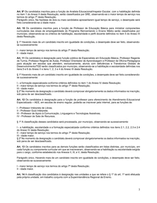 Art. 9º Os candidatos inscritos para a função de Analista Educacional/Inspetor Escolar, com a habilitação definida 
no item 1 do Anexo II desta Resolução, serão classificados por SRE, observando-se o maior tempo de serviço nos 
termos do artigo 7º desta Resolução. 
Parágrafo único. Na hipótese de dois ou mais candidatos apresentarem igual tempo de serviço, o desempate será 
feito considerando-se a idade maior. 
Art. 10 Os candidatos inscritos para a função de Professor de Educação Básica para ministrar componentes 
curriculares das áreas de empregabilidade do Programa Reinventando o Ensino Médio serão classificados por 
município, observando-se os critérios de habilitação, escolaridade e perfil docente definidos no item 5 do Anexo III 
desta Resolução. 
§ 1º Havendo mais de um candidato inscrito em igualdade de condições, o desempate deve ser feito, observando-se 
sucessivamente: 
I - maior tempo de serviço nos termos do artigo 7º desta Resolução; 
II - idade maior. 
Art. 11 Os candidatos à designação para função pública de Especialista em Educação Básica, Professor Regente 
de Turma, Professor Regente de Aulas, Professor Orientador de Aprendizagem e Professor de Oficina Pedagógica 
para atuação em escolas que atendem, exclusivamente, alunos com deficiências e Transtornos Globais de 
Desenvolvimento/TGD serão classificados por município, observando-se a habilitação e escolaridade definidas nos 
itens 5 e 6 do Anexo II e itens 1, 2, 3 e 4 do Anexo III desta Resolução. 
§ 1º Havendo mais de um candidato inscrito em igualdade de condições, o desempate deve ser feito considerando-se 
sucessivamente: 
I - a formação especializada conforme critérios definidos no item 1 do Anexo IV desta Resolução; 
II - maior tempo de serviço nos termos do artigo 7º desta Resolução; 
III - idade maior. 
§ 2º No momento da designação o candidato deverá comprovar obrigatoriamente os dados informados na inscrição, 
sob pena de ser desclassificado. 
Art. 12 Os candidatos à designação para a função de professor para oferecimento de Atendimento Educacional 
Especializado – AEE, em escolas de ensino regular, poderão se inscrever pela internet, para as funções de: 
I - Professor Intérprete de Libras; 
II - Professor Guia Intérprete; 
III - Professor de Apoio à Comunicação, Linguagens e Tecnologias Assistivas; 
IV - Professor de Sala de Recursos. 
§ 1º A classificação desses candidatos será processada, por município, observando-se sucessivamente: 
I - a habilitação, escolaridade e a formação especializada conforme critérios definidos nos itens 2.1, 2.2, 2.3 e 2.4 
do Anexo IV desta Resolução; 
II - maior tempo de serviço nos termos do artigo 7º desta Resolução; 
III - idade maior. 
§ 2º No momento da designação o candidato deverá comprovar obrigatoriamente os dados informados na inscrição, 
sob pena de ser desclassificado. 
Art. 13 Os candidatos inscritos para as demais funções serão classificados em listas distintas, por município, em 
cada função ou componente curricular em que se inscreveram, observando-se a habilitação ou escolaridade exigida 
para o cargo, conforme estabelecido nos Anexos II, III, e V, desta Resolução. 
Parágrafo único. Havendo mais de um candidato inscrito em igualdade de condições, o desempate deve ser feito, 
observando-se sucessivamente: 
I - maior tempo de serviço nos termos do artigo 7º desta Resolução; 
II - idade maior. 
Art. 14 A classificação dos candidatos à designação nas unidades a que se refere o § 1º do art. 1º será efetuada 
pela própria unidade, em trabalho conjunto com a Superintendência Regional de Ensino. 
3 
 