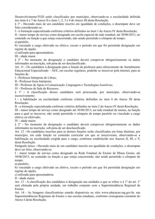 Desenvolvimento/TGD serão classificados por município, observando-se a escolaridade definida
nos itens 6 e 7 do Anexo II e itens 1, 2, 3 e 4 do Anexo III desta Resolução.
§ 1º - Havendo mais de um candidato inscrito em igualdade de condições, o desempate deve ser
feito considerando-se:
I - a formação especializada conforme critérios definidos no item 1 do Anexo IV desta Resolução;
II - maior tempo de serviço como designado em escola especial da rede estadual, até 30/06/2013, no
conteúdo ou função a que esteja concorrendo, não sendo permitido o cômputo de tempo:
a) paralelo;
b) vinculado a cargo efetivado ou efetivo, exceto o período em que foi permitida designação em
regime de opção;
c) utilizado para aposentadoria.
III - idade maior.
§ 2º - No momento da designação o candidato deverá comprovar obrigatoriamente os dados
informados na inscrição, sob pena de ser desclassificado.
Art. 11 - Os candidatos à designação para a função de professor para oferecimento de Atendimento
Educacional Especializado – AEE, em escolas regulares, poderão se inscrever pela internet, para as
funções de:
I - Professor Intérprete de Libras;
II - Professor Guia Intérprete;
III - Professor de Apoio à Comunicação, Linguagens e Tecnologias Assistivas;
IV - Professor de Sala de Recursos.
§ 1º - A classificação desses candidatos será processada, por município, observando-se
sucessivamente:
I - a habilitação ou escolaridade conforme critérios definidos no item 6 do Anexo III desta
Resolução;
II - a formação especializada conforme critérios definidos no item 2 do Anexo IV desta Resolução;
III - maior tempo de serviço como designado até 30/06/2013, na rede estadual de ensino, na função
para a qual se inscrever, não sendo permitido o cômputo de tempo paralelo ou vinculado a cargo
efetivo ou efetivado;
IV - idade maior.
§ 2º - No momento da designação o candidato deverá comprovar obrigatoriamente os dados
informados na inscrição, sob pena de ser desclassificado.
Art. 12 - Os candidatos inscritos para as demais funções serão classificados em listas distintas, por
município, em cada função ou conteúdo curricular em que se inscreveram, observando-se a
habilitação ou escolaridade exigida para o cargo, conforme estabelecido nos Anexos II, III, e V,
desta Resolução.
Parágrafo único - Havendo mais de um candidato inscrito em igualdade de condições, o desempate
deve ser feito, observando-se:
I - maior tempo de serviço como designado na Rede Estadual de Ensino de Minas Gerais, até
30/06/2013, no conteúdo ou função a que esteja concorrendo, não sendo permitido o cômputo de
tempo:
a) paralelo;
b) vinculado a cargo efetivado ou efetivo, exceto o período em que foi permitida designação em
regime de opção;
c) utilizado para aposentadoria.
II - idade maior.
Art. 13 - A classificação dos candidatos à designação nas unidades a que se refere o § 1º do art. 1º
será efetuada pela própria unidade, em trabalho conjunto com a Superintendência Regional de
Ensino.
Art. 14 - As listagens classificatórias estarão disponíveis no sítio www.educacao.mg.gov.br, nas
Superintendências Regionais de Ensino e nas escolas estaduais, conforme cronograma constante do
Anexo I desta Resolução.

 