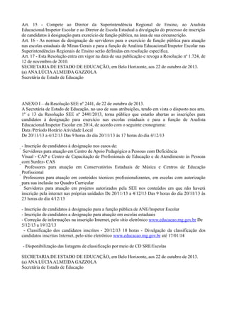 Art. 15 - Compete ao Diretor da Superintendência Regional de Ensino, ao Analista
Educacional/Inspetor Escolar e ao Diretor de Escola Estadual a divulgação do processo de inscrição
de candidatos à designação para exercício de função pública, na área de sua circunscrição.
Art. 16 - As normas de designação de servidores para o exercício de função pública para atuação
nas escolas estaduais de Minas Gerais e para a função de Analista Educacional/Inspetor Escolar nas
Superintendências Regionais de Ensino serão definidas em resolução específica.
Art. 17 - Esta Resolução entra em vigor na data de sua publicação e revoga a Resolução nº 1.724, de
12 de novembro de 2010.
SECRETARIA DE ESTADO DE EDUCAÇÃO, em Belo Horizonte, aos 22 de outubro de 2013.
(a) ANA LÚCIA ALMEIDA GAZZOLA
Secretária de Estado de Educação

ANEXO I – da Resolução SEE nº 2441, de 22 de outubro de 2013.
A Secretária de Estado de Educação, no uso de suas atribuições, tendo em vista o disposto nos arts.
1º e 13 da Resolução SEE nº 2441/2013, torna público que estarão abertas as inscrições para
candidatos à designação para exercício nas escolas estaduais e para a função de Analista
Educacional/Inspetor Escolar em 2014, de acordo com o seguinte cronograma:
Data /Período Horário Atividade Local
De 20/11/13 a 4/12/13 Das 9 horas do dia 20/11/13 às 17 horas do dia 4/12/13
- Inscrição de candidatos à designação nos casos de:
 Servidores para atuação em Centro de Apoio Pedagógico a Pessoas com Deficiência
Visual - CAP e Centro de Capacitação de Profissionais de Educação e de Atendimento às Pessoas
com Surdez- CAS
 Professores para atuação em Conservatórios Estaduais de Música e Centros de Educação
Profissional
 Professores para atuação em conteúdos técnicos profissionalizantes, em escolas com autorização
para sua inclusão no Quadro Curricular
 Servidores para atuação em projetos autorizados pela SEE nos conteúdos em que não haverá
inscrição pela internet nas próprias unidades De 20/11/13 a 4/12/13 Das 9 horas do dia 20/11/13 às
23 horas do dia 4/12/13
- Inscrição de candidatos à designação para a função pública de ANE/Inspetor Escolar
- Inscrição de candidatos a designação para atuação em escolas estaduais
- Correção de informações na inscrição Internet, pelo sítio eletrônico www.educacao.mg.gov.br De
5/12/13 a 19/12/13
- Classificação dos candidatos inscritos - 20/12/13 10 horas - Divulgação da classificação dos
candidatos inscritos Internet, pelo sítio eletrônico www.educacao.mg.gov.br até 17/01/14
- Disponibilização das listagens de classificação por meio de CD SRE/Escolas
SECRETARIA DE ESTADO DE EDUCAÇÃO, em Belo Horizonte, aos 22 de outubro de 2013.
(a) ANA LÚCIA ALMEIDA GAZZOLA
Secretária de Estado de Educação

 
